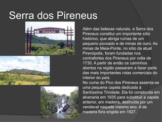 Serra dos Pireneus
Além das belezas naturais, a Serra dos
Pireneus constitui um importante sítio
histórico, que abriga ruínas de um
pequeno povoado e de minas de ouro. As
minas de Meia-Ponte, no sítio da atual
Pirenópolis, foram fundadas nos
contrafortes dos Pireneus por volta de
1730. A partir de então os caminhos
abertos na região passaram a fazer parte
das mais importantes rotas comerciais do
interior do país.
No cume do Pico dos Pireneus assenta-se
uma pequena capela dedicada à
Santíssima Trindade. Ela foi construída em
alvenaria em 1935 para substituir a capela
anterior, em madeira, destruída por um
vendaval naquele mesmo ano. A de
madeira fora erigida em 1927.
 