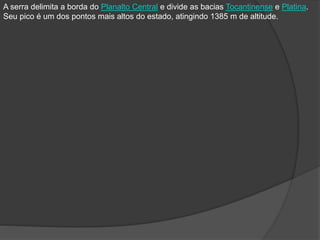 A serra delimita a borda do Planalto Central e divide as bacias Tocantinense e Platina.
Seu pico é um dos pontos mais altos do estado, atingindo 1385 m de altitude.
 