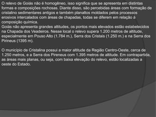 O relevo de Goiás não é homogêneo, isso significa que se apresenta em distintas
formas e composições rochosas. Diante disso, são percebidas áreas com formação de
cristalino sedimentares antigos e também planaltos moldados pelos processos
erosivos intercalados com áreas de chapadas, todas se diferem em relação à
composição química.
Goiás não apresenta grandes altitudes, os pontos mais elevados estão estabelecidos
na Chapada dos Veadeiros. Nesse local o relevo supera 1.200 metros de altitude,
especialmente em Pouso Alto (1.784 m.), Serra dos Cristais (1.250 m.) e na Serra dos
Pirineus (1395 m).
O município de Cristalina possui a maior altitude da Região Centro-Oeste, cerca de
1.250 metros, e a Serra dos Pireneus com 1.395 metros de altitude. Em contrapartida,
as áreas mais planas, ou seja, com baixa elevação do relevo, estão localizadas a
oeste do Estado.
 