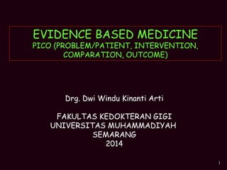 1
EVIDENCE BASED MEDICINE
PICO (PROBLEM/PATIENT, INTERVENTION,
COMPARATION, OUTCOME)
Drg. Dwi Windu Kinanti Arti
FAKULTAS KEDOKTERAN GIGI
UNIVERSITAS MUHAMMADIYAH
SEMARANG
2014
 