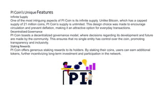 PI Coin’sUniqueFeatures
Infinite Supply
One of the most intriguing aspects of PI Coin is its infinite supply. Unlike Bitcoin, which has a capped
supply of 21 million coins, PI Coin’s supply is unlimited. This design choice was made to encourage
circulation and prevent deflation, making it an attractive option for everyday transactions.
Decentralized Governance
PI Coin boasts a decentralized governance model, where decisions regarding its development and future
are made by the community. This ensures that no single entity has control over the coin, promoting
transparency and inclusivity.
Staking Rewards
PI Coin offers generous staking rewards to its holders. By staking their coins, users can earn additional
tokens, further incentivizing long-term investment and participation in the network.
 