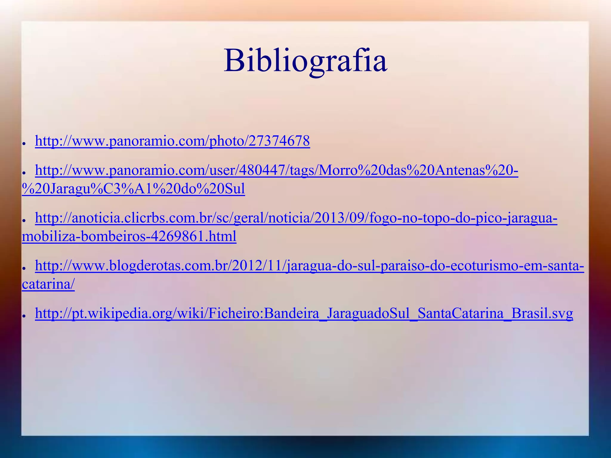 Bibliografia 
● http://www.panoramio.com/photo/27374678 
● http://www.panoramio.com/user/480447/tags/Morro%20das%20Antenas%20- 
%20Jaragu%C3%A1%20do%20Sul 
● http://anoticia.clicrbs.com.br/sc/geral/noticia/2013/09/fogo-no-topo-do-pico-jaragua-mobiliza- 
bombeiros-4269861.html 
● http://www.blogderotas.com.br/2012/11/jaragua-do-sul-paraiso-do-ecoturismo-em-santa-catarina/ 
● http://pt.wikipedia.org/wiki/Ficheiro:Bandeira_JaraguadoSul_SantaCatarina_Brasil.svg 
