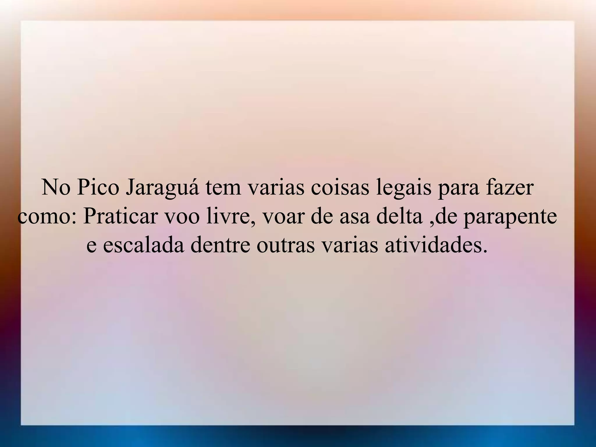 No Pico Jaraguá tem varias coisas legais para fazer 
como: Praticar voo livre, voar de asa delta ,de parapente 
e escalada dentre outras varias atividades. 
 