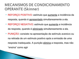    REFORÇO POSITIVO: estímulo que aumenta a incidência da
    resposta, quando é apresentado simultaneamente a ela.
   REFORÇO NEGATIVO: estímulo que aumenta a incidência
    da resposta, quando é eliminado simultaneamente a ela.
   PUNIÇÃO: consiste na apresentação de estímulo aversivo ou
    na retirada de um estímulo positivo após a emissão de uma
    resposta inadequada. A punição elimina a resposta, mas não
    “ensina” como agir
 