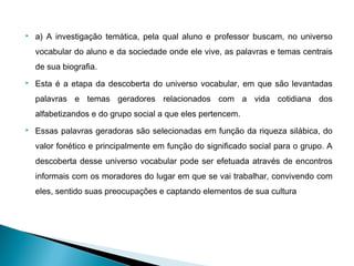    a) A investigação temática, pela qual aluno e professor buscam, no universo
    vocabular do aluno e da sociedade onde ele vive, as palavras e temas centrais
    de sua biografia.
   Esta é a etapa da descoberta do universo vocabular, em que são levantadas
    palavras e temas geradores relacionados com a vida cotidiana dos
    alfabetizandos e do grupo social a que eles pertencem.
   Essas palavras geradoras são selecionadas em função da riqueza silábica, do
    valor fonético e principalmente em função do significado social para o grupo. A
    descoberta desse universo vocabular pode ser efetuada através de encontros
    informais com os moradores do lugar em que se vai trabalhar, convivendo com
    eles, sentido suas preocupações e captando elementos de sua cultura
 