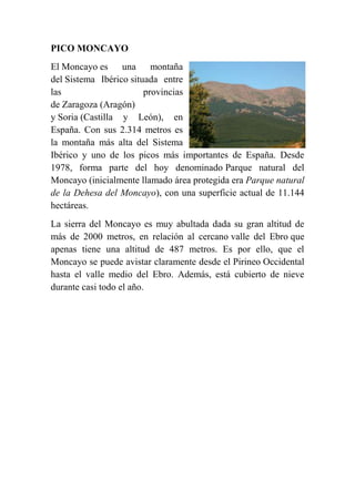 PICO MONCAYO
El Moncayo es una montaña
del Sistema Ibérico situada entre
las provincias
de Zaragoza (Aragón)
y Soria (Castilla y León), en
España. Con sus 2.314 metros es
la montaña más alta del Sistema
Ibérico y uno de los picos más importantes de España. Desde
1978, forma parte del hoy denominado Parque natural del
Moncayo (inicialmente llamado área protegida era Parque natural
de la Dehesa del Moncayo), con una superficie actual de 11.144
hectáreas.
La sierra del Moncayo es muy abultada dada su gran altitud de
más de 2000 metros, en relación al cercano valle del Ebro que
apenas tiene una altitud de 487 metros. Es por ello, que el
Moncayo se puede avistar claramente desde el Pirineo Occidental
hasta el valle medio del Ebro. Además, está cubierto de nieve
durante casi todo el año.
 