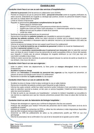 Date : Février 2018
Rédacteur(s) : Gabriel BIRGAND
Relecteur(s) :
Bâtiment Le Tourville – CHU
5 rue Pr Boquien
44093 Nantes
Conduite à tenir
Conduite à tenir face à un cas au sein des services d’hospitalisation :
- Informer le personnel (Chef de service en collaboration avec l’EOHH)
- Prendre en charge le cas par du personnel dédié : personnel immunisé contre la rougeole (vérification du
statut vaccinal, antécédents de rougeole ou sérologie IgG positive), éviction du personnel réceptif à risque,
des soins au malade atteint de rougeole
- Limiter le nombre d’intervenants
- Rappeler au personnel les précautions complémentaires de type AIR :
o Patient placé en chambre seule
o Masque FFP2 (canard) pour toute personne entrant dans la chambre,
o Hygiène des mains par friction hydro-alcoolique +++ notamment après retrait du masque
o Masque de soin pour le patient si sortie de la chambre
o Limiter les visites
- Renforcer les précautions standards pour le personnel
- Rechercher et identifier les patients contacts avec traçabilité du parcours du patient
- Informer les patients contacts, vérifier leur statut vaccinal ou orienter vers le médecin traitant et porter
l’indication d’une vaccination si nécessaire selon le calendrier vaccinal ou de l’administration d’IG selon les
recommandations
- Informer le service de biologie de tout cas suspect avant l’envoi d’un prélèvement
- S’assurer de l’arrêt de travail du cas, si membre du personnel (médecin du travail de l’établissement)
- Identifier le personnel contact d’un cas
- Mettre à jour la vaccination recommandée pour le personnel non immunisé selon le calendrier vaccinal
avec une dose de vaccin trivalent à tous les personnels de santé susceptibles d’être ou d’avoir été exposés
pour lesquels il n’existe pas de preuve biologique de rougeole antérieure ou qui n’ont pas reçu une
vaccination complète à deux doses
- Vérifier le statut vaccinal des membres du personnel soignant (dossier du service de santé au travail) et, le
cas échéant, mise à jour de celui-ci
Conduite à tenir face à un cas aux urgences :
- Isoler le patient, limiter ses déplacements, lui faire porter un masque chirurgical, limiter le nombre
d’intervenants
- Accélérer la prise en charge
- Délivrer une information à l’ensemble du personnel des urgences sur les moyens de prévention, et
prévenir le service de biologie avant l’envoi d’un prélèvement
- Rechercher et identifier les sujets contacts du cas suspect
Conduite à tenir face à un cas en cabinet de ville :
- Accélérer la prise en charge, éviter le séjour prolongé du cas en salle d’attente
- Rechercher et identifier les patients contacts ayant fréquenté la salle d’attente
- Informer les sujets contacts, vérifier leur statut vaccinal et porter l’indication d’une vaccination si nécessaire
selon le calendrier vaccinal ou évaluer, en lien avec un service hospitalier, l’intérêt de l’administration d’IG
selon les recommandations
- Si l’état de santé du cas nécessite une hospitalisation : contacter le médecin hospitalier qui accueillera le
cas (service ou urgences) pour que les mesures préventives puissent être mises en place dès l’arrivée du
malade
Conduite à tenir au sein du laboratoire de biologie hospitalier :
- Pratiquer des sérologies en urgence pour confirmer le diagnostic chez les cas suspects
- Pratiquer des sérologies pour évaluer l’immunité des personnes dont le statut immunitaire vis-à-vis de la
rougeole est incertain
- Adresser en virologie les recherches de PCR ou utiliser les kits salivaires à visée diagnostique disponibles
dans les SAU (s’assurer de leurs disponibilités)
- Acheminer au CNR les prélèvements de salive ou les prélèvements positifs par PCR en vue d’un
génotypage
- Informer le prescripteur de la confirmation d’un cas et de la nécessité de le signaler puis le notifier
 