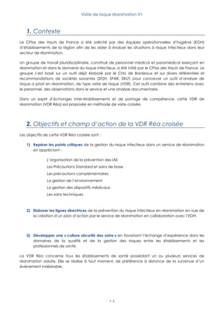 Visite de risque réanimation V1
 4
1. Contexte
Le CPias des Hauts de France a été sollicité par des équipes opérationnelles d’hygiène (EOH)
d’établissements de la région afin de les aider à évaluer les situations à risque infectieux dans leur
secteur de réanimation.
Un groupe de travail pluridisciplinaire, constitué de personnel médical et paramédical exerçant en
réanimation et dans le domaine du risque infectieux, a été initié par le CPias des Hauts de France. Le
groupe s’est basé sur un outil déjà élaboré par le CHU de Bordeaux et sur divers référentiels et
recommandations de sociétés savantes (SF2H, SFAR, SRLF) pour concevoir un outil d’analyse de
risque a priori en réanimation, de type visite de risque (VDR). Cet outil combine des entretiens avec
le personnel, des observations dans le service et une analyse documentaire.
Dans un esprit d’échanges inter-établissements et de partage de compétence, cette VDR de
réanimation (VDR Réa) est proposée en méthode de visite croisée.
2. Objectifs et champ d’action de la VDR Réa croisée
Les objectifs de cette VDR Réa croisée sont :
1) Repérer les points critiques de la gestion du risque infectieux dans un service de réanimation
en appréciant :
L’organisation de la prévention des IAS
Les Précautions Standard et soins de base
Les précautions complémentaires
La gestion de l’environnement
La gestion des dispositifs médicaux
Les soins techniques
2) Elaborer les lignes directrices de la prévention du risque infectieux en réanimation en vue de
la création d’un plan d’action par le service de réanimation en collaboration avec l’EOH.
3) Développer une « culture sécurité des soins » en favorisant l’échange d’expérience dans les
domaines de la qualité et de la gestion des risques entre les établissements et les
professionnels de santé.
La VDR Réa concerne tous les établissements de santé possédant un ou plusieurs services de
réanimation adulte. Elle se réalise à tout moment, de préférence à distance de la survenue d’un
évènement indésirable.
 