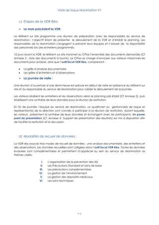 Visite de risque réanimation V1
 6
c) Etapes de la VDR Réa
 Le mois précédent la VDR:
Le référent sur site programme une réunion de préparation avec les responsables du service de
réanimation ; l’objectif étant de présenter le déroulement de la VDR et d’établir le planning. Les
responsables de la réanimation s’engagent à prévenir leurs équipes et s’assurer de la disponibilité
des personnels lors des entretiens programmés.
10 jours avant la VDR, le référent sur site transmet au CPias l’ensemble des documents demandés (Cf
Annexe 3 : Liste des documents à fournir). Le CPias se charge d’envoyer aux visiteurs missionnés les
documents pour analyse, ainsi que l’outil Excel VDR Réa, comprenant :
 La grille d’analyse documentaire
 Les grilles d’entretiens et d’observations
 La journée de visite :
Une réunion d’ouverture d’une demi-heure est prévue en début de visite en présence du référent sur
site et du responsable du service de réanimation pour valider le déroulement de la journée.
Les visiteurs réalisent les entretiens et les observations selon le planning pré établi (Cf Annexe 2), puis
établissent une synthèse de leurs données pour la réunion de restitution.
En fin de journée, l’équipe du service de réanimation, un qualiticien ou gestionnaire de risque et
représentant(s) de la direction sont conviés à participer à la réunion de restitution, durant laquelle,
les visiteurs présentent la synthèse de leurs données et échangent avec les participants. Un power
point de présentation (Cf. Annexe 4 : Support de présentation des résultats) est mis à disposition afin
de faciliter la restitution et la discussion.
d) Modalités de recueil de données :
La VDR réa associe trois modes de recueil de données : une analyse documentaire, des entretiens et
des observations. Les données recueillies sont colligées dans l’outil Excel VDR Réa. Toutes les données
évaluées sont complémentaires et permettent d’apprécier au sein du service de réanimation six
thèmes ciblés:
I. L’organisation de la prévention des IAS
II. Les Précautions Standard et soins de base
III. Les précautions complémentaires
IV. La gestion de l’environnement
V. La gestion des dispositifs médicaux
VI. Les soins techniques
 
