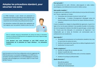 Adoptez les précautions standard, pour
sécuriser vos soins
Le CPIAS Occitanie a pour mission de promouvoir la
prévention des Infections Associées aux Soins (IAS) dans tous
les secteurs de soins (sanitaire, médico-social, soins de ville),
notamment via la formation des professionnels de santé.
Les précautions standard (PS) doivent être appliquées par
tout soignant, pour tout patient/ résident et pour tout soin.
Dans le contexte actuel de rationalisation du temps de travail, la formation
ouverte et à distance (FOAD) permet une adaptation des temps d’apprentissage
aux contraintes de service.
C’est pourquoi nous avons développé un outil FOAD consacré aux
fondamentaux de la prévention du risque infectieux : les précautions
standard.
Cette formation est le fruit d’une collaboration entre les hygiénistes du
CPIAS Occitanie pour la conception pédagogique et le GIPSE pour la
conception technique (plateforme et outils pédagogiques innovants).
Ce projet a été accompagné par un formateur expert, M. Alain Taché
(id3 Net-Trainers).
Pour quel public ?
Les professionnels de santé, infirmiers, aides-soignants et aides médico-
psychologiques, des établissements de santé et médico-sociaux.
Selon quelles modalités ?
Les apprenants sont mobilisés sur la même durée qu’une journée de formation,
soit 7 heures, organisées en 3 temps :
• Présentation de la formation et prise en main de l’outil
• Apprentissage : 3 modules d’enseignement développés autour de
situations pratiques de soins illustrant les risques infectieux encourus
• Evaluation
L’accès à la plateforme s’adapte à la disponibilité des apprenants. A partir d’un
login et d’un mot de passe individuel, il sera possible d’accéder à la formation,
de suivre la progression réalisée et de valider les apprentissages. La durée totale
de 7 heures peut être découpée à la convenance de l’apprenant. Il est
indispensable que ce temps de formation soit contractualisé avec le
professionnel et son encadrement.
Quels objectifs ?
• Développer les connaissances sur les précautions standard et leur mise
en œuvre dans les secteurs de soins :
 Améliorer la perception des risques liés à un défaut d’application des PS
 Systématiser le recours aux PS
Quelles compétences ?
• Identifier les risques liés aux situations de soins
• Analyser la qualité des soins
• Déterminer les mesures préventives et/ou correctives adaptées
 Améliorer les pratiques professionnelles
Quelle dimension ?
- Sécurité du patient
- Protection du personnel
- Maîtrise de l’environnement
 