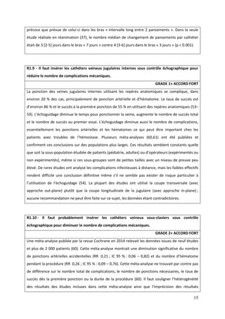 15
précoce que prévue de celui-ci dans les bras « intervalle long entre 2 pansements ». Dans la seule
étude réalisée en réanimation (37), le nombre médian de changement de pansements par cathéter
était de 3 [2-5] jours dans le bras « 7 jours » contre 4 [3-6] jours dans le bras « 3 jours » (p < 0.001).
R1.9 - Il faut insérer les cathéters veineux jugulaires internes sous contrôle échographique pour
réduire le nombre de complications mécaniques.
GRADE 1+ ACCORD FORT
La ponction des veines jugulaires internes utilisant les repères anatomiques se complique, dans
environ 20 % des cas, principalement de ponction artérielle et d’hématome. Le taux de succès est
d’environ 86 % et le succès à la première ponction de 55 % en utilisant des repères anatomiques (53–
59). L’éc oguidage diminue le temps pour ponctionner la veine, augmente le nombre de succès total
et le nombre de succ s au premier essai. L’éc oguidage diminue aussi le nombre de complications,
essentiellement les ponctions artérielles et les hématomes ce qui peut être important chez les
patients avec troubles de l’ émostase. Plusieurs méta-analyses (60,61) ont été publiées et
confirment ces conclusions sur des populations plus larges. Ces résultats semblent constants quelle
que soit la sous-population étudiée de patients (pédiatrie adultes) ou d’opérateurs (expérimentés ou
non expérimentés), même si ces sous-groupes sont de petites tailles avec un niveau de preuve peu
élevé. De rares études ont analysé les complications infectieuses à distance, mais les faibles effectifs
rendent difficile une conclusion définitive même s’il ne semble pas exister de risque particulier à
l’utilisation de l’éc oguidage (54). La plupart des études ont utilisé la coupe transversale (avec
approche out-plane) plutôt que la coupe longitudinale de la jugulaire (avec approche in-plane) ;
aucune recommandation ne peut être faite sur ce sujet, les données étant contradictoires.
R1.10 - Il faut probablement insérer les cathéters veineux sous-claviers sous contrôle
échographique pour diminuer le nombre de complications mécaniques.
GRADE 2+ ACCORD FORT
Une méta-analyse publiée par la revue Cochrane en 2014 relevait les données issues de neuf études
et plus de 2 000 patients (60). Cette méta-analyse montrait une diminution significative du nombre
de ponctions artérielles accidentelles (RR 0,21 ; IC 95 % : 0,06 – 0 8 ) et du nombre d’ ématome
pendant la procédure (RR 0,26 ; IC 95 % : 0,09 – 0,76). Cette méta-analyse ne trouvait par contre pas
de différence sur le nombre total de complications, le nombre de ponctions nécessaires, le taux de
succès dès la première ponction ou la durée de la procédure (60). l faut souligner l’ étérogénéité
des résultats des études incluses dans cette méta-analyse ainsi que l’imprécision des résultats
 