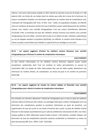 16
R1.11 - Les experts suggèrent d’insérer les cathéters veineux fémoraux sous contrôle
échographique pour diminuer le nombre de complications mécaniques.
AVIS D’EXPERTS
La plus récente méta-analyse sur les cathéters veineux fémoraux rapporte quatre études
prospectives randomisées dont l’une est conduite en milieu péri-opératoire et aucune en
réanimation (60). Les études de cette méta-analyse bien que de faible qualité, démontrent une
diminution du nombre d’éc ec de complication du temps de pose et du nombre de ponctions
(63,67,68).
R1.12 - Les experts suggèrent de canuler les artères radiales et fémorales sous contrôle
échographique pour réduire le nombre de complications mécaniques.
AVIS D’EXPERTS
Peu d’études ont c erc é démontrer l’intérêt de l’éc ograp ie pour la mise en place de cathéters
artériels radiaux et fémoraux c ez l’adulte. Les avantages t éoriques utiliser l’éc ograp ie sont une
diminution des complications pendant la procédure (hématome au point de ponction), une
augmentation du taux de succès et une durée d’insertion plus courte. La pose de cathéter artériel
fémoral n’a été évaluée essentiellement qu’en salle de cat étérisme interventionnel (69). Une méta-
analyse publiée en 2015 référençant quatre études incluant 1 422 patients, semblait indiquer une
diminution du taux de complications (ponction veineuse accidentelle ou hématome au niveau du
point de ponction) (RR 0,51 ; IC95% : 0,28 – 0,91) (69).
obtenus. Une autre méta-analyse publiée en 2015 relevait les données issues de 10 études et 2 168
patients (62). Les limites de ces études étant les mêmes que celles de la revue de la Cochrane, les
auteurs constataient toutefois une diminution significative du nombre total de complications avec
l’utilisation de l’éc ograp ie (OR 0,53 ; IC 95% : 0,41 – 0,69). Les populations étudiées, les effectifs
inclus et l’existence de plusieurs limites font que le bénéfice poser systématiquement les cat éters
veineux sous claviers sous contrôle éc ograp ique n’est pas encore formellement démontré
(57,63,64). Enfin, la technique de pose des cathéters veineux centraux sous-claviers sous contrôle
échographique fait aussi débat : ponction dans le plan ou en dehors du plan, utilisation systématique
ou non du Doppler pendant la procédure (63,65,66). Les effectifs, le nombre limité d’études et les
limites suscitées ne permettent pas d’établir la supériorité d’une stratégie sur une autre.
 