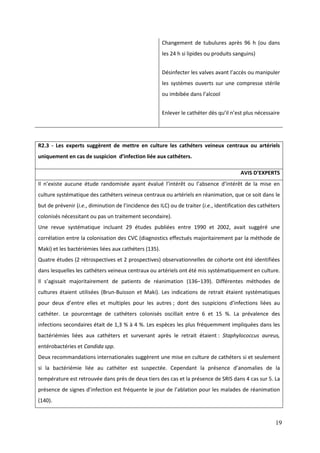 19
Changement de tubulures après 96 h (ou dans
les 24 h si lipides ou produits sanguins)
Désinfecter les valves avant l’acc s ou manipuler
les systèmes ouverts sur une compresse stérile
ou imbibée dans l’alcool
Enlever le cat éter d s qu’il n’est plus nécessaire
R2.3 - Les experts suggèrent de mettre en culture les cathéters veineux centraux ou artériels
uniquement en cas de suspicion d’infection liée aux cathéters.
AVIS D’EXPERTS
l n’existe aucune étude randomisée ayant évalué l’intérêt ou l’absence d’intérêt de la mise en
culture systématique des cathéters veineux centraux ou artériels en réanimation, que ce soit dans le
but de prévenir (i.e. diminution de l’incidence des ILC) ou de traiter (i.e., identification des cathéters
colonisés nécessitant ou pas un traitement secondaire).
Une revue systématique incluant 29 études publiées entre 1990 et 2002, avait suggéré une
corrélation entre la colonisation des CVC (diagnostics effectués majoritairement par la méthode de
Maki) et les bactériémies liées aux cathéters (135).
Quatre études (2 rétrospectives et 2 prospectives) observationnelles de cohorte ont été identifiées
dans lesquelles les cathéters veineux centraux ou artériels ont été mis systématiquement en culture.
l s’agissait majoritairement de patients de réanimation (136–139). Différentes méthodes de
cultures étaient utilisées (Brun-Buisson et Maki). Les indications de retrait étaient systématiques
pour deux d’entre elles et multiples pour les autres ; dont des suspicions d’infections liées au
cathéter. Le pourcentage de cathéters colonisés oscillait entre 6 et 15 %. La prévalence des
infections secondaires était de 1,3 % à 4 %. Les espèces les plus fréquemment impliquées dans les
bactériémies liées aux cathéters et survenant après le retrait étaient : Staphylococcus aureus,
entérobactéries et Candida spp.
Deux recommandations internationales suggèrent une mise en culture de cathéters si et seulement
si la bactériémie liée au cathéter est suspectée. Cependant la présence d’anomalies de la
température est retrouvée dans près de deux tiers des cas et la présence de SRIS dans 4 cas sur 5. La
présence de signes d’infection est fréquente le jour de l’ablation pour les malades de réanimation
(140).
 