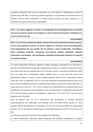 21
circulation pulmonaire. Elles sont plus fréquentes lors d’une infection Staphylococcus aureus et
Candida spp. (146–148). l n’existe pas d’étude spécifique sur les patients de réanimation dans ce
domaine. Aucune étude randomisée n’a évalué l’impact clinique d’un bilan d’extension la
recherche de complications locales et systémiques.
R3.3a - Les experts suggèrent de réaliser une échographie trans-oesophagienne dès que possible
chez tous les patients atteints d’une fongémie ou d’une bactériémie persistante à Staphylococcus
aureus ou Enterococus spp.
AVIS D’EXPERTS
R3.3b - Au cours d’une infection de cathéter veineux central avec bactériémie persistante, quel que
soit le micro-organisme incriminé, les experts suggèrent la réalisation d'une échocardiographie
trans-oesophagienne dès que possible chez les patients à risque d’endocardite : hémodialyse,
foyers emboliques d'infection, toxicomanie intra-veineuse, chambre implantable, dispositif
électronique intracardiaque, valve prothétique, antécédent d’endocardite infectieuse et anomalie
structurelle cardiaque.
AVIS D’EXPERTS
Le risque d'endocardite infectieuse dépend de l'agent étiologique responsable de la bactériémie :
Dans les cas de bactériémies persistantes à Staphylococcus aureus, on constate une élévation du taux
de rechute et du taux de mortalité dans les 12 semaines suivant un épisode de bactériémie (149).
Dans une étude où les émocultures étaient répétées tous les 3 jours dans les suites d’une
bactériémie positive à S. aureus le taux d’emboles septiques était de 5 % si la bactériémie durait
moins de 3 jours et augmentait à 25 % en cas de de bactériémie documentée persistant plus de 10
jours (141).La candidémie persistante a également été associée à un taux de mortalité élevé avec un
risque ajusté de 2,5 (IC 95 % : 1,33 - 4,72). L'incidence de l'endocardite chez les patients atteints de
candidémie a fait l’objet de moins d’évaluation. Dans une étude récente l'endocardite a été détectée
chez 2,9 % des patients ayant une candidémie à l'aide d'une ETT et chez 11,5 % de ceux ayant
bénéficié d’une ETO (150).
Chez les patients avec une ILC à Enterococcus spp documentée, la nécessité d'exclure
systématiquement une endocardite reste discutée. Dans une étude récente portant sur 1515
patients atteints de bactériémie à entérocoque, 65 (4,29 %) d’entre eux avaient une endocardite
prouvée ; 16,7 % des patients bactériémiques ont été diagnostiqués par une ETT et 35,5 % par une
ETO.
Les données concernant les bacilles à Gram négatif sont insuffisantes.
Le risque d'endocardite infectieuse dépend également des conditions prédisposant le patient,
 