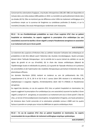 27
Concernant les colonisations fungiques, cinq études rétrospectives (182,185–188) sont disponibles et
incluses dans une méta-analyse (189) publiée en 2014. La mortalité est particulièrement élevée dans
ces études (42 %). Elles ne montrent pas de différence entre l’effet du traitement antifongique et la
surveillance simple sur la survenue de fongémies ou candidoses profondes (5 études), ni sur la
mortalité (3 études). Des essais thérapeutiques randomisés sont nécessaires.
R3.11 - En cas d’antibiothérapie probabiliste au cours d’une suspicion d’ILC chez un patient
hospitalisé en réanimation, les experts suggèrent la prescription d’un antibiotique (ou une
association) couvrant les bacilles à Gram négatif y compris Pseudomonas aeruginosa en association
à un traitement anti cocci à Gram positif.
AVIS D’EXPERTS
Le traitement des suspicions d’infections liées au cat éter nécessite l’utilisation des antibiotiques en
probabiliste et doit être débuté avant l’obtention des résultats microbiologiques. Quatre principes
doivent dicter l’attitude t érapeutique : (a) le contrôle de la source (retrait du cathéter en cas de
signes de gravité et en cas d’inutilité) (b) le choix des classes antibiotiques (dépend de
l’épidémiologie locale et individuelle du patient) (c) la gravité de l’épisode infectieux et la présence
de comorbidités et (d) l’optimisation des modalités t érapeutiques permettant d’atteindre des taux
plasmatiques efficaces.
Les données Réa-Raisin (2016) mettent en évidence au sein de prélèvements des CVC,
respectivement 6 %, 35 %, 28 % et 9,6 % de S. aureus (dont 20% résistant à la méticilline), de
staphylocoque à coagulase négative d’entérobactéries (dont 8 9 % d’EBLSE) et Pseudomonas
aeruginosa.
Au regard des données en cas de suspicion d’ LC c ez un patient ospitalisé en réanimation les
experts sugg rent la prescription d’un antibiotique (ou une association) couvrant les bacilles à Gram
négatif y compris le P. aeruginosa, en association à un traitement anti cocci à Gram positif. L’état de
c oc un terrain d’immunodépression (neutropénie transplantation d’organe) une aute prévalence
de résistance dans l’unité concernée et la colonisation préalable connue B R sont les quatre
facteurs à prendre en compte pour inclure les BMR dans le spectre antibiotique choisi.
R3.12 – En cas de suspicion d’ILC chez un patient hospitalisé en réanimation, les experts
recommandent de ne pas débuter de traitement antifongique empirique systématique.
AVIS D’EXPERTS
 