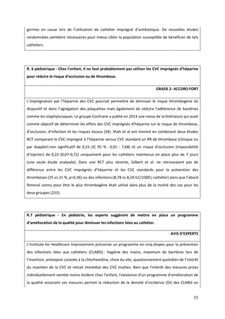 35
germes en cause lors de l’utilisation de cat éter imprégné d’antibiotique. De nouvelles études
randomisées semblent nécessaires pour mieux cibler la population susceptible de bénéficier de tels
cathéters.
R. 6 pédiatrique - Chez l’enfant, Il ne faut probablement pas utiliser les CVC imprégnés d’héparine
pour réduire le risque d’occlusion ou de thrombose.
GRADE 2- ACCORD FORT
L’imprégnation par l’ éparine des CVC pourrait permettre de diminuer le risque thrombogène du
dispositif et donc l’agrégation des plaquettes mais également de réduire l’ad érence de bactéries
comme les staphylocoques. Le groupe Cochrane a publié en 2014 une revue de la littérature qui avait
comme objectif de déterminer les effets des CVC imprégnés d’ éparine sur le risque de t rombose
d’occlusion d’infection et les risques locaux (34). Shah et al ont montré en combinant deux études
RCT comparant le CVC imprégné l’ éparine versus CVC standard un RR de t rombose (clinique ou
par doppler) non significatif de 0,31 (IC 95 % : 0,01 - 7 68) et un risque d’occlusion (impossibilité
d’injecter) de 0 (0 07-0,72) uniquement pour les cathéters maintenus en place plus de 7 jours
(une seule étude analysée). Dans une RCT plus récente, Gilbert et al. ne retrouvaient pas de
différence entre les CVC imprégnés d’ éparine et les CVC standards pour la prévention des
thromboses (25 vs 21 %, p=0,36) ou des infections (8,78 vs 8, 4 LC/ 000 j cat éter) alors que l’abord
fémoral connu pour être le plus thrombogène était utilisé dans plus de la moitié des cas pour les
deux groupes (255).
R.7 pédiatrique - En pédiatrie, les experts suggèrent de mettre en place un programme
d’amélioration de la qualité pour diminuer les infections liées au cathéter.
AVIS D’EXPERTS
L’ nstitute for Healt care mprovement préconise un programme en cinq étapes pour la prévention
des infections liées aux cathéters (CLABSI) : hygiène des mains, maximum de barrières lors de
l’insertion antisepsie cutanée la chlorhexidine, choix du site, questionnement quotidien de l’intérêt
du maintien de la CVC et retrait immédiat des CVC inutiles. Bien que l’intérêt des mesures prises
individuellement semble moins évident c ez l’enfant l’existence d’un programme d’amélioration de
la qualité associant ces mesures permet la réduction de la densité d’incidence (D ) des CLABS en
 