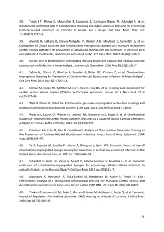 41
38. Timsit J-F, Mimoz O, Mourvillier B, Souweine B, Garrouste-Orgeas M, Alfandari S, et al.
Randomized Controlled Trial of Chlorhexidine Dressing and Highly Adhesive Dressing for Preventing
Catheter-related Infections in Critically Ill Adults. Am J Respir Crit Care Med. 2012 Dec
15;186(12):1272–8.
39. Arvaniti K, Lathyris D, Clouva-Molyvdas P, Haidich A-B, Mouloudi E, Synnefaki E, et al.
Comparison of Oligon catheters and chlorhexidine-impregnated sponges with standard multilumen
central venous catheters for prevention of associated colonization and infections in intensive care
unit patients: A multicenter, randomized, controlled study*. Crit Care Med. 2012 Feb;40(2):420–9.
40. Ho KM. Use of chlorhexidine-impregnated dressing to prevent vascular and epidural catheter
colonization and infection: a meta-analysis. J Antimicrob Chemother. 2006 May 30;58(2):281–7.
41. Safdar O’Horo JC ufran A Bearden A Didier E C ateau D et al. C lor exidine-
Impregnated Dressing for Prevention of Catheter-Related Bloodstream Infection: A Meta-Analysis*.
Crit Care Med. 2014 Jul;42(7):1703–13.
42. Ullman AJ, Cooke ML, Mitchell M, Lin F, New K, Long DA, et al. Dressing and securement for
central venous access devices (CVADs): A Cochrane systematic review. Int J Nurs Stud. 2016
Jul;59:177–96.
43. Wall JB, Divito SJ, Talbot SG. Chlorhexidine gluconate–impregnated central-line dressings and
necrosis in complicated skin disorder patients. J Crit Care. 2014 Dec;29(6):1130.e1-1130.e4.
44. Weitz NA, Lauren CT, Weiser JA, LeBoeuf NR, Grossman ME, Biagas K, et al. Chlorhexidine
Gluconate–Impregnated Central Access Catheter Dressings as a Cause of Erosive Contact Dermatitis:
A Report of 7 Cases. JAMA Dermatol. 2013 Feb 1;149(2):195.
45. Crawford AG, Fuhr JP, Rao B. Cost–Benefit Analysis of Chlorhexidine Gluconate Dressing in
the Prevention of Catheter-Related Bloodstream Infections. Infect Control Hosp Epidemiol. 2004
Aug;25(08):668–74.
46. Ye X, Rupnow M, Bastide P, Lafuma A, Ovington L, Jarvis WR. Economic impact of use of
chlorhexidine-impregnated sponge dressing for prevention of central line-associated infections in the
United States. Am J Infect Control. 2011 Oct;39(8):647–54.
47. Schwebel C, Lucet J-C, Vesin A, Arrault X, Calvino-Gunther S, Bouadma L, et al. Economic
evaluation of chlorhexidine-impregnated sponges for preventing catheter-related infections in
critically ill adults in the Dressing Study*: Crit Care Med. 2012 Jan;40(1):11–7.
48. Maunoury F, Motrunich A, Palka-Santini M, Bernatchez SF, Ruckly S, Timsit J-F. Cost-
Effectiveness Analysis of a Transparent Antimicrobial Dressing for Managing Central Venous and
Arterial Catheters in Intensive Care Units. Ricci Z, editor. PLOS ONE. 2015 Jun 18;10(6):e0130439.
49. Thokala P, Arrowsmith M, Poku E, Martyn-St James M, Anderson J, Foster S, et al. Economic
impact of Tegaderm chlorhexidine gluconate (CHG) dressing in critically ill patients. J Infect Prev.
2016 Sep 1;17(5):216–23.
 