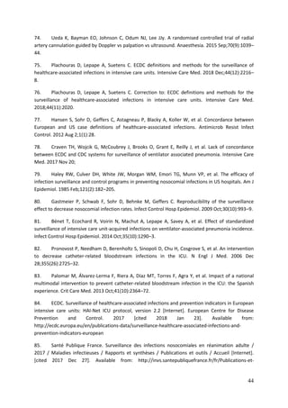 44
74. Ueda K, Bayman EO, Johnson C, Odum NJ, Lee JJy. A randomised controlled trial of radial
artery cannulation guided by Doppler vs palpation vs ultrasound. Anaesthesia. 2015 Sep;70(9):1039–
44.
75. Plachouras D, Lepape A, Suetens C. ECDC definitions and methods for the surveillance of
healthcare-associated infections in intensive care units. Intensive Care Med. 2018 Dec;44(12):2216–
8.
76. Plachouras D, Lepape A, Suetens C. Correction to: ECDC definitions and methods for the
surveillance of healthcare-associated infections in intensive care units. Intensive Care Med.
2018;44(11):2020.
77. Hansen S, Sohr D, Geffers C, Astagneau P, Blacky A, Koller W, et al. Concordance between
European and US case definitions of healthcare-associated infections. Antimicrob Resist Infect
Control. 2012 Aug 2;1(1):28.
78. Craven TH, Wojcik G, McCoubrey J, Brooks O, Grant E, Reilly J, et al. Lack of concordance
between ECDC and CDC systems for surveillance of ventilator associated pneumonia. Intensive Care
Med. 2017 Nov 20;
79. Haley RW, Culver DH, White JW, Morgan WM, Emori TG, Munn VP, et al. The efficacy of
infection surveillance and control programs in preventing nosocomial infections in US hospitals. Am J
Epidemiol. 1985 Feb;121(2):182–205.
80. Gastmeier P, Schwab F, Sohr D, Behnke M, Geffers C. Reproducibility of the surveillance
effect to decrease nosocomial infection rates. Infect Control Hosp Epidemiol. 2009 Oct;30(10):993–9.
81. Bénet T, Ecochard R, Voirin N, Machut A, Lepape A, Savey A, et al. Effect of standardized
surveillance of intensive care unit-acquired infections on ventilator-associated pneumonia incidence.
Infect Control Hosp Epidemiol. 2014 Oct;35(10):1290–3.
82. Pronovost P, Needham D, Berenholtz S, Sinopoli D, Chu H, Cosgrove S, et al. An intervention
to decrease catheter-related bloodstream infections in the ICU. N Engl J Med. 2006 Dec
28;355(26):2725–32.
83. Palomar M, Álvarez-Lerma F, Riera A, Díaz MT, Torres F, Agra Y, et al. Impact of a national
multimodal intervention to prevent catheter-related bloodstream infection in the ICU: the Spanish
experience. Crit Care Med. 2013 Oct;41(10):2364–72.
84. ECDC. Surveillance of healthcare-associated infections and prevention indicators in European
intensive care units: HAI-Net ICU protocol, version 2.2 [Internet]. European Centre for Disease
Prevention and Control. 2017 [cited 2018 Jan 23]. Available from:
http://ecdc.europa.eu/en/publications-data/surveillance-healthcare-associated-infections-and-
prevention-indicators-european
85. Santé Publique France. Surveillance des infections nosocomiales en réanimation adulte /
2017 / Maladies infectieuses / Rapports et synthèses / Publications et outils / Accueil [Internet].
[cited 2017 Dec 27]. Available from: http://invs.santepubliquefrance.fr/fr/Publications-et-
 