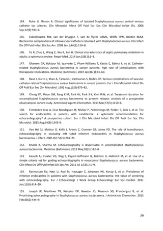 50
144. Ruhe JJ, Menon A. Clinical significance of isolated Staphylococcus aureus central venous
catheter tip cultures. Clin Microbiol Infect Off Publ Eur Soc Clin Microbiol Infect Dis. 2006
Sep;12(9):933–6.
145. Ekkelenkamp MB, van der Bruggen T, van de Vijver DAMC, Wolfs TFW, Bonten MJM.
Bacteremic complications of intravascular catheters colonized with Staphylococcus aureus. Clin Infect
Dis Off Publ Infect Dis Soc Am. 2008 Jan 1;46(1):114–8.
146. Ye R, Zhao L, Wang C, Wu X, Yan H. Clinical characteristics of septic pulmonary embolism in
adults: a systematic review. Respir Med. 2014 Jan;108(1):1–8.
147. Ghanem GA, Boktour M, Warneke C, Pham-Williams T, Kassis C, Bahna P, et al. Catheter-
related Staphylococcus aureus bacteremia in cancer patients: high rate of complications with
therapeutic implications. Medicine (Baltimore). 2007 Jan;86(1):54–60.
148. Raad I, Narro J, Khan A, Tarrand J, Vartivarian S, Bodey GP. Serious complications of vascular
catheter-related Staphylococcus aureus bacteremia in cancer patients. Eur J Clin Microbiol Infect Dis
Off Publ Eur Soc Clin Microbiol. 1992 Aug;11(8):675–82.
149. Chong YP, Moon SM, Bang K-M, Park HJ, Park S-Y, Kim M-N, et al. Treatment duration for
uncomplicated Staphylococcus aureus bacteremia to prevent relapse: analysis of a prospective
observational cohort study. Antimicrob Agents Chemother. 2013 Mar;57(3):1150–6.
150. Fernández-Cruz A, Cruz Menárguez M, Muñoz P, Pedromingo M, Peláez T, Solís J, et al. The
search for endocarditis in patients with candidemia: a systematic recommendation for
echocardiography? A prospective cohort. Eur J Clin Microbiol Infect Dis Off Publ Eur Soc Clin
Microbiol. 2015 Aug;34(8):1543–9.
151. Van Hal SJ, Mathur G, Kelly J, Aronis C, Cranney GB, Jones PD. The role of transthoracic
echocardiography in excluding left sided infective endocarditis in Staphylococcus aureus
bacteraemia. J Infect. 2005 Oct;51(3):218–21.
152. Khatib R, Sharma M. Echocardiography is dispensable in uncomplicated Staphylococcus
aureus bacteremia. Medicine (Baltimore). 2013 May;92(3):182–8.
153. Kaasch AJ, Fowler VG, Rieg S, Peyerl-Hoffmann G, Birkholz H, Hellmich M, et al. Use of a
simple criteria set for guiding echocardiography in nosocomial Staphylococcus aureus bacteremia.
Clin Infect Dis Off Publ Infect Dis Soc Am. 2011 Jul 1;53(1):1–9.
154. Rasmussen RV, Høst U, Arpi M, Hassager C, Johansen HK, Korup E, et al. Prevalence of
infective endocarditis in patients with Staphylococcus aureus bacteraemia: the value of screening
with echocardiography. Eur J Echocardiogr J Work Group Echocardiogr Eur Soc Cardiol. 2011
Jun;12(6):414–20.
155. Joseph JP, Meddows TR, Webster DP, Newton JD, Myerson SG, Prendergast B, et al.
Prioritizing echocardiography in Staphylococcus aureus bacteraemia. J Antimicrob Chemother. 2013
Feb;68(2):444–9.
 