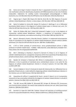 51
156. Buitron de la Vega P, Tandon P, Qureshi W, Nasr Y, Jayaprakash R, Arshad S, et al. Simplified
risk stratification criteria for identification of patients with MRSA bacteremia at low risk of infective
endocarditis: implications for avoiding routine transesophageal echocardiography in MRSA
bacteremia. Eur J Clin Microbiol Infect Dis Off Publ Eur Soc Clin Microbiol. 2016 Feb;35(2):261–8.
157. Siegman-Igra Y, Anglim AM, Shapiro DE, Adal KA, Strain BA, Farr BM. Diagnosis of vascular
catheter-related bloodstream infection: a meta-analysis. J Clin Microbiol. 1997 Apr;35(4):928–36.
158. Quilici N, Audibert G, Conroy MC, Bollaert PE, Guillemin F, Welfringer P, et al. Differential
quantitative blood cultures in the diagnosis of catheter-related sepsis in intensive care units. Clin
Infect Dis Off Publ Infect Dis Soc Am. 1997 Nov;25(5):1066–70.
159. Catton JA, Dobbins BM, Kite P, Wood JM, Eastwood K, Sugden S, et al. In situ diagnosis of
intravascular catheter-related bloodstream infection: a comparison of quantitative culture,
differential time to positivity, and endoluminal brushing. Crit Care Med. 2005 Apr;33(4):787–91.
160. Bouza E, Alvarado N, Alcalá L, Pérez MJ, Rincón C, Muñoz P. A randomized and prospective
study of 3 procedures for the diagnosis of catheter-related bloodstream infection without catheter
withdrawal. Clin Infect Dis Off Publ Infect Dis Soc Am. 2007 Mar 15;44(6):820–6.
161. al BF et. Earlier positivity of central-venous- versus peripheral-blood cultures is highly
predictive of catheter-related sepsis. - PubMed - NCBI [Internet]. [cited 2018 Sep 6]. Available from:
https://www.ncbi.nlm.nih.gov/pubmed/9431930
162. Blot F, Nitenberg G, Chachaty E, Raynard B, Germann N, Antoun S, et al. Diagnosis of
catheter-related bacteraemia: a prospective comparison of the time to positivity of hub-blood versus
peripheral-blood cultures. Lancet Lond Engl. 1999 Sep 25;354(9184):1071–7.
163. Rijnders BJ, Verwaest C, Peetermans WE, Wilmer A, Vandecasteele S, Van Eldere J, et al.
Difference in time to positivity of hub-blood versus nonhub-blood cultures is not useful for the
diagnosis of catheter-related bloodstream infection in critically ill patients. Crit Care Med. 2001
Jul;29(7):1399–403.
164. García X, Sabatier C, Ferrer R, Fontanals D, Duarte M, Colomina M, et al. Differential time to
positivity of blood cultures: a valid method for diagnosing catheter-related bloodstream infections in
the intensive care unit. Med Intensiva. 2012 Apr;36(3):169–76.
165. Gowardman JR, Jeffries P, Lassig-Smith M, Stuart J, Jarrett P, Deans R, et al. A comparative
assessment of two conservative methods for the diagnosis of catheter-related infection in critically ill
patients. Intensive Care Med. 2013 Jan;39(1):109–16.
166. Trick WE, Vernon MO, Welbel SF, Wisniewski MF, Jernigan JA, Weinstein RA. Unnecessary
use of central venous catheters: the need to look outside the intensive care unit. Infect Control Hosp
Epidemiol. 2004 Mar;25(3):266–8.
167. Burnham JP, Rojek RP, Kollef MH. Catheter removal and outcomes of multidrug-resistant
central-line-associated bloodstream infection. Medicine (Baltimore). 2018 Oct;97(42):e12782.
 