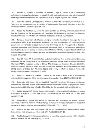 54
192. Bassetti M, Scudeller L, Giacobbe DR, Lamoth F, Righi E, Zuccaro V, et al. Developing
definitions for invasive fungal diseases in critically ill adult patients in intensive care units.Protocol of
the FUNgal infections Definitions in ICU patients (FUNDICU) project. Mycoses. 2018 Nov 13;
193. Garnacho-Montero J, Dimopoulos G, Poulakou G, Akova M, Cisneros JM, De Waele J, et al.
Task force on management and prevention of Acinetobacter baumannii infections in the ICU.
Intensive Care Med. 2015 Dec;41(12):2057–75.
194. Pappas PG, Kauffman CA, Andes DR, Clancy CJ, Marr KA, Ostrosky-Zeichner L, et al. Clinical
Practice Guideline for the Management of Candidiasis: 2016 Update by the Infectious Diseases
Society of America. Clin Infect Dis Off Publ Infect Dis Soc Am. 2016 Feb 15;62(4):e1-50.
195. Torres A, Niederman MS, Chastre J, Ewig S, Fernandez-Vandellos P, Hanberger H, et al.
International ERS/ESICM/ESCMID/ALAT guidelines for the management of hospital-acquired
pneumonia and ventilator-associated pneumonia: Guidelines for the management of hospital-
acquired pneumonia (HAP)/ventilator-associated pneumonia (VAP) of the European Respiratory
Society (ERS), European Society of Intensive Care Medicine (ESICM), European Society of Clinical
Microbiology and Infectious Diseases (ESCMID) and Asociación Latinoamericana del Tórax (ALAT). Eur
Respir J. 2017;50(3).
196. Tsuji BT, Pogue JM, Zavascki AP, Paul M, Daikos GL, Forrest A, et al. International Consensus
Guidelines for the Optimal Use of the Polymyxins: Endorsed by the American College of Clinical
Pharmacy (ACCP), European Society of Clinical Microbiology and Infectious Diseases (ESCMID),
Infectious Diseases Society of America (IDSA), International Society for Anti-infective Pharmacology
(ISAP), Society of Critical Care Medicine (SCCM), and Society of Infectious Diseases Pharmacists
(SIDP). Pharmacotherapy. 2019 Jan;39(1):10–39.
197. Timsit J-F, Bassetti M, Cremer O, Daikos G, de Waele J, Kallil A, et al. Rationalizing
antimicrobial therapy in the ICU: a narrative review. Intensive Care Med. 2019 Feb;45(2):172–89.
198. Zeylemaker MM, Jaspers CA, van Kraaij MG, Visser MR, Hoepelman IM. Long-term infectious
complications and their relation to treatment duration in catheter-related Staphylococcus aureus
bacteremia. Eur J Clin Microbiol Infect Dis Off Publ Eur Soc Clin Microbiol. 2001 Jun;20(6):380–4.
199. Raad II, Sabbagh MF. Optimal duration of therapy for catheter-related Staphylococcus aureus
bacteremia: a study of 55 cases and review. Clin Infect Dis Off Publ Infect Dis Soc Am. 1992
Jan;14(1):75–82.
200. Malanoski GJ, Samore MH, Pefanis A, Karchmer AW. Staphylococcus aureus catheter-
associated bacteremia. Minimal effective therapy and unusual infectious complications associated
with arterial sheath catheters. Arch Intern Med. 1995 Jun 12;155(11):1161–6.
201. Jernigan JA, Farr BM. Short-course therapy of catheter-related Staphylococcus aureus
bacteremia: a meta-analysis. Ann Intern Med. 1993 Aug 15;119(4):304–11.
202. Raad II, Bodey GP. Infectious complications of indwelling vascular catheters. Clin Infect Dis
Off Publ Infect Dis Soc Am. 1992 Aug;15(2):197–208.
 