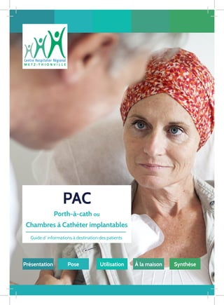 PAC
Guide d ‘ informations à destination des patients
Pose Utilisation À la maison Synthèse
Porth-à-cath ou
Chambres à Cathéter implantables
Présentation
 