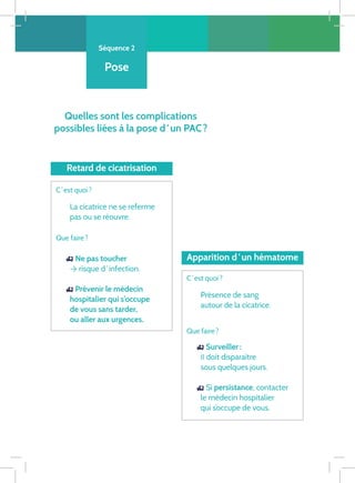 Séquence 2
Pose
Quelles sont les complications
possibles liées à la pose d ‘ un PAC ?
Surveiller :
Il doit disparaître
sous quelques jours.
Si persistance, contacter
le médecin hospitalier
qui s’occupe de vous.
Retard de cicatrisation
Apparition d ‘ un hématome
C ‘ est quoi ?
Présence de sang
autour de la cicatrice.
Que faire ?
C ‘ est quoi ?
La cicatrice ne se referme
pas ou se réouvre.
Que faire ?
Ne pas toucher
→ risque d ‘ infection.
Prévenir le médecin
hospitalier qui s’occupe
de vous sans tarder,
ou aller aux urgences.




 