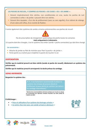 Octobre 2018
Il existe également des systèmes de sondes urinaires préconnectées aux poches de recueil.
Pas de prescription de changement systématique de poche toutes les semaines
mais uniquement si nécessaire.
Si la poche doit être changée, c’est le système clos entier (sonde + poche connectées) qui doit être changé.
Les accessoires :
Attache de jambe ou filet de maintien pour fixer la poche « de jambe ».
Porte-poche ou crochet pour empêcher la poche de toucher le sol.
DISPENSATION
Vérifier que le matériel prescrit est bien stérile (sonde et poche de recueil), idéalement un système clos
préconnecté.
Vérifier que le matériau prescrit correspond à la durée prévue du sondage.
SOINS INFIRMIERS
Respecter le système clos :
R.71. Il est fortement recommandé d’utiliser le
système clos (niveau de preuve élevé) et
d’effectuer la pose stérile du cathéter (en dehors
du sondage intermittent).

Révision des recommandations de bonne pratique pour la prise en charge
et la prévention des Infections Urinaires Associées aux Soins (IUAS) de
l’adulte-mai 2015
À télécharger :
 « Pose et utilisation d’un système de drainage urinaire »
 « Je rentre chez moi avec une sonde urinaire à demeure »
LES POCHES DE RECUEIL, Y COMPRIS LES POCHES « DE CUISSE » OU « DE JAMBE » :
Doivent impérativement être stériles, non conditionnées en vrac, seules les poches de nuit
connectées à celles « de jambe » peuvent être non stériles.
Doivent être équipées : d’un site de prélèvement (avec ou sans aiguille), d’un robinet de vidange,
d’une valve anti-reflux, d’un crochet de fixation.
 