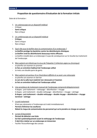 9
Annexe 3
Proposition de questionnaire d’évaluation de la formation initiale
Date de la formation :
1. Un colonoscope est un dispositif médical
- Critique
- Semi-critique
- Non critique
2. Un urétéroscope est un dispositif médical
- Critique
- Semi-critique
- Non critique
3. Quel rôle joue le biofilm dans la contamination d’un endoscope ?
- Le biofilm protège les bactéries contre les désinfectants chimiques
- Le biofilm rend les désinfectants beaucoup moins efficaces
- Le biofilm installé dans un endoscope n’a pas de conséquence sur le résultat du traitement
de l’endoscope
4. Mon patient est infecté par le virus de l’hépatite C (infection aigüe ou chronique)
- Je planifie son examen en premier
- Je fais un entretien habituel de l’endoscope utilisé
- Je mets une double paire de gants
5. Mon patient est porteur d’un Clostridium difficile et va avoir une coloscopie
- Je planifie son examen en dernier
- Je sors de la salle tout matériel non nécessaire à l’examen
- Je fais un entretien habituel de l’endoscope utilisé
6. Une procédure de traitement manuel de l’endoscope comprend obligatoirement
- 4 étapes : pré-traitement – nettoyage – désinfection – rinçage
- 6 étapes : pré-traitement – double nettoyage – désinfection – rinçage – séchage
- 8 étapes : pré-traitement – double nettoyage – double rinçage – désinfection – rinçage
terminal – séchage
7. Le pré-traitement
- N’est pas nécessaire si l’endoscope est traité immédiatement
- Permet d’éliminer les souillures
- Réduit le risque de contamination du personnel qui va le prendre en charge en suivant
8. Le test d’étanchéité
- Permet de détecter une fuite
- Est fait systématiquement avant le nettoyage de l’endoscope
- Il doit être réalisé sur un endoscope en immersion
- Facilite l’écouvillonnage des canaux
 