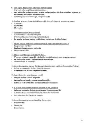 10
9. Je n’ai plus d’écouvillons adaptés à mon coloscope
- Je prends celui adapté aux nasofibroscopes
- J’en recherche un dans un autre service car l’écouvillon doit être adapté en longueur et
en diamètre aux canaux de l’endoscope
- Je ne fais pas d’écouvillonnage, l’irrigation suffit
10. Quel est le temps global dédié à l’ensemble des opérations du premier nettoyage
- 5 minutes
- 10 minutes
- 15 minutes
11. Le rinçage terminal a pour objectif
- D’éliminer toute trace de détergent
- D’éliminer tous les micro-organismes résiduels
- De réduire le risque toxique en éliminant toute trace de désinfectant
12. Pour le rinçage terminal d’un coloscope quel type d’eau doit être utilisé ?
- Eau pour soin standard
- Eau bactériologiquement maitrisée
- Eau stérile versable
13. Sécher un endoscope après désinfection…
- N’est pas nécessaire quand il est réutilisé immédiatement pour un autre examen
- Est obligatoire quand l’endoscope part en stockage
- Dure moins de 30 secondes
14. Les endoscopes du plateau d’endoscopie digestive sont traités en laveurs désinfecteurs
- Il n’est pas nécessaire de faire de pré-traitement
- Il est nécessaire de faire un pré-traitement
15. Avant de mettre un endoscope en LDE,
- J’irrigue tous les canaux irrigables
- J’écouvillonne tous les canaux écouvillonnables
- Je brosse l’extrémité et les anfractuosités de l’endoscope
16. A chaque branchement d’endoscope dans le LDE, je vérifie
- La bonne connexion de tous les canaux de l’endoscope au LDE
- L’absence d’eau dans le connecteur du testeur d’étanchéité
- Les connexions des flacons de produits
17. Les endoscopes ne peuvent pas être stockés dans
- Des mallettes
- Des tiroirs
- Des armoires
 