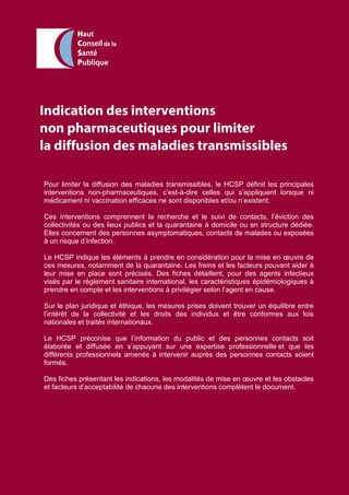 Indication des interventions
non pharmaceutiques pour limiter
la diffusion des maladies transmissibles
Pour limiter la diffusion des maladies transmissibles, le HCSP définit les principales
interventions non-pharmaceutiques, c’est-à-dire celles qui s’appliquent lorsque ni
médicament ni vaccination efficaces ne sont disponibles et/ou n’existent.
Ces interventions comprennent la recherche et le suivi de contacts, l’éviction des
collectivités ou des lieux publics et la quarantaine à domicile ou en structure dédiée.
Elles concernent des personnes asymptomatiques, contacts de malades ou exposées
à un risque d’infection.
Le HCSP indique les éléments à prendre en considération pour la mise en œuvre de
ces mesures, notamment de la quarantaine. Les freins et les facteurs pouvant aider à
leur mise en place sont précisés. Des fiches détaillent, pour des agents infectieux
visés par le règlement sanitaire international, les caractéristiques épidémiologiques à
prendre en compte et les interventions à privilégier selon l’agent en cause.
Sur le plan juridique et éthique, les mesures prises doivent trouver un équilibre entre
l’intérêt de la collectivité et les droits des individus et être conformes aux lois
nationales et traités internationaux.
Le HCSP préconise que l’information du public et des personnes contacts soit
élaborée et diffusée en s’appuyant sur une expertise professionnelle et que les
différents professionnels amenés à intervenir auprès des personnes contacts soient
formés.
Des fiches présentant les indications, les modalités de mise en œuvre et les obstacles
et facteurs d’acceptabilité de chacune des interventions complètent le document.
 