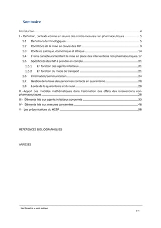 Haut Conseil de la santé publique
3/75
Sommaire
Introduction.............................................................................................................................................4
I – Définition, contexte et mise en œuvre des contre-mesures non pharmaceutiques ....................5
1.1 Définitions terminologiques...................................................................................................5
1.2 Conditions de la mise en œuvre des INP..............................................................................9
1.3 Contexte juridique, économique et éthique .......................................................................14
1.4 Freins ou facteurs facilitant la mise en place des interventions non pharmaceutiques.17
1.5 Spécificités des INP à prendre en compte..........................................................................21
En fonction des agents infectieux ...............................................................................21
En fonction du mode de transport ..............................................................................21
1.6 Information/communication................................................................................................24
1.7 Gestion de la base des personnes contacts en quarantaine............................................26
1.8 Levée de la quarantaine et du suivi....................................................................................26
II –Apport des modèles mathématiques dans l’estimation des effets des interventions non-
pharmaceutiques .................................................................................................................................28
III - Éléments liés aux agents infectieux concernés ..........................................................................30
IV - Éléments liés aux mesures concernées ......................................................................................48
V - Les préconisations du HCSP .........................................................................................................58
RÉFÉRENCES BIBLIOGRAPHIQUES
ANNEXES
 