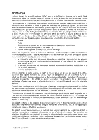 Haut Conseil de la santé publique
4/75
INTRODUCTION
Le Haut Conseil de la santé publique (HCSP) a reçu de la Direction générale de la santé (DGS)
une saisine datée du 25 août 2017 (cf. annexe 1) visant à définir les indications des contre-
mesures non pharmaceutiques pertinentes pour limiter la diffusion des maladies transmissibles.
La limitation de la propagation des maladies transmissibles lorsqu’il n’existe ni médicament ni
vaccin efficace, nécessite la mise en place de mesures non pharmaceutiques. Leur efficacité
dépend essentiellement des paramètres épidémiologiques, de l’histoire naturelle des maladies
concernées ainsi que des capacités du système de santé à mettre en œuvre ces mesures. Par
ailleurs, dans le cadre du Règlement sanitaire international (RSI) [1], l’Organisation mondiale de
la santé (OMS) peut recommander aux différents États de mettre en œuvre certaines de ces
mesures en cas d’urgence de santé publique de portée internationale (article 18 du RSI) portant
particulièrement sur des pathologies faisant partie de celles listées à l’annexe 2 du RSI :
• Variole
• Peste
• Grippe humaine causée par un nouveau sous-type à potentiel pandémique
• Coronavirus émergents (MERS-CoV, SRAS, …)
• Fièvres hémorragiques virales (Ebola, Lassa, Marburg).
Afin de se préparer au mieux à ce type de situations, il est demandé au HCSP d’émettre des
recommandations quant à l’opportunité et l’efficacité de mettre en œuvre les principales contre-
mesures non pharmaceutiques, notamment :
• la recherche active des personnes contacts ou exposées y compris lors de voyages
internationaux (aériens, maritimes ou ferroviaires) et, le cas échéant, les modalités de
suivi (passif, actif…) ;
• la mise en quarantaine des personnes contacts à domicile ou dans un site adapté, et le
cas échéant, sa durée ;
• l’éviction des collectivités.
Afin de répondre à cette saisine, le HCSP a mis en place un groupe de travail (GT) ad hoc
associant des experts membres ou non du HCSP (cf. composition du GT en annexe 2). Ce GT
piloté par Christian Chidiac, président de la Commission spécialisée « Maladies infectieuses et
maladies émergentes » (Cs-MIME) et Didier Lepelletier, vice-président de la Commission
spécialisée « Système de santé et sécurité des patients » a travaillé selon la méthode habituelle
du HCSP.
En particulier, plusieurs sources d’information différentes et complémentaires ont été mobilisées,
les sources documentaires et bibliographiques disponibles ont été analysées, des auditions des
différentes parties prenantes ont été conduites (cf. liste en annexe 3).
Concernant la recherche documentaire, une méthodologie de recherche a été proposée par la
Direction Documentation veille et archives de Santé publique France (SpF). La stratégie de
recherche a été validée en réunion par les membres du GT en décembre 2017 (cf. méthodologie
décrite en annexe 4).
Ce rapport ne traite ni des aspects de quarantaine préventive ni des organisations des secteurs
d’activité d’importance vitale (armée, énergie, transports, alimentation, etc.). Il ne rappelle pas
non plus les mesures d’hygiène spécifiques.
Ce rapport concerne principalement le repérage des premiers patients ou personnes contact et
pas les interventions collectives nécessaires en cas d’atteinte de masse. Pour anticiper les
situations d’épidémies de masse et de risque de désorganisation des systèmes de santé, nous
insistons sur le besoin de réaliser de façon régulière des exercices de simulation et des retours
d’expérience (Retex) pour tous les plans de préparation.
 