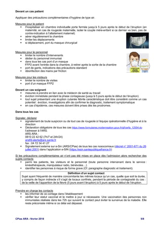 CPias ARA - février 2018 5/8
Devant un cas patient
Appliquer des précautions complémentaires d’hygiène de type air.
Mesures pour le patient
 l’hospitaliser en chambre individuelle porte fermée jusqu’à 5 jours après le début de l’éruption (en
maternité, en cas de rougeole maternelle, isoler le couple mère-enfant si ce dernier va bien, pas de
contre-indication à l’allaitement maternel)
 aérer régulièrement la chambre
 limiter les déplacements
 si déplacement, port du masque chirurgical
Mesures pour le personnel
 limiter le nombre d’intervenants
 dédier du personnel immunisé
 dans tous les cas port d’un masque
FFP2 avant l’entrée dans la chambre, à retirer après la sortie de la chambre
 port de gants, indications des précautions standard
 désinfection des mains par friction
Mesures pour les visiteurs
 limiter le nombre de visites
 port d’un masque FFP2
Devant un cas soignant
 mesures à prendre en lien avec le médecin de santé au travail
 éviction immédiate pendant la phase contagieuse (jusqu’à 5 jours après le début de l’éruption)
 tout sujet présentant une éruption cutanée fébrile caractéristique doit être considéré comme un cas
potentiel : éviction, investigations afin de confirmer le diagnostic, traitement symptomatique
 en cas d’épidémie, ces mesures doivent être prises dès les prodromes.
Dans tous les cas
Signaler, déclarer
 signalement de toute suspicion ou de tout cas de rougeole à l’équipe opérationnelle d’hygiène et à la
direction
 Déclaration obligatoire de tous les cas https://www.formulaires.modernisation.gouv.fr/gf/cerfa_12554.do
l’adresser à l’ARS.
ARS ARA :
0810 22 42 62 (7h/7 et 24h/24)
ars69-alerte@ars.sante.fr
fax : 04 72 34 41 27
 Signalement externe sur e-Sin (ARS/CPias) de tous les cas nosocomiaux (décret n° 2001-671 du 26
juillet 2001) dans l’application e-SIN (https://esin.santepubliquefrance.fr)
Si les précautions complémentaires air n’ont pas été mises en place dès l’admission alors rechercher des
sujets contacts
 parmi les patients, les visiteurs et le personnel (toute personne intervenant dans le service :
kinésithérapeute, manipulateur radio, bénévoles…)
 identifier les personnes à risque de forme grave (Cf. paragraphe diagnostic et traitement).
Définition d’un sujet contact
Sujet ayant fréquenté de manière concomitante les mêmes locaux qu’un cas, quelle que soit la durée,
y compris de façon indirecte s’il s’agit de locaux confinés, pendant la période de contagiosité du cas :
de la veille de l’apparition de la fièvre (5 jours avant l’éruption) à 5 jours après le début de l’éruption.
Prendre en charge les contacts
 les informer de ce contage dans l’établissement
 vérifier leur statut vaccinal et le mettre à jour si nécessaire. Une vaccination des personnes non
immunisées réalisée dans les 72h qui suivent le contact peut éviter la survenue de la maladie. Elle
reste préconisée même si ce délai est dépassé.
 
