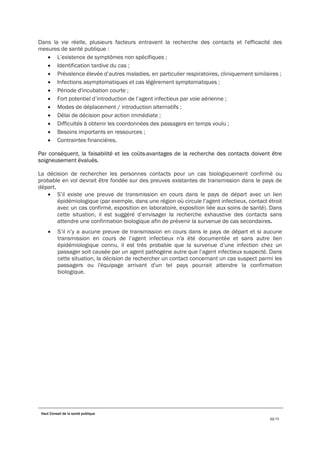 Haut Conseil de la santé publique
22/75
Dans la vie réelle, plusieurs facteurs entravent la recherche des contacts et l'efficacité des
mesures de santé publique :
• L’existence de symptômes non spécifiques ;
• Identification tardive du cas ;
• Prévalence élevée d’autres maladies, en particulier respiratoires, cliniquement similaires ;
• Infections asymptomatiques et cas légèrement symptomatiques ;
• Période d'incubation courte ;
• Fort potentiel d’introduction de l’agent infectieux par voie aérienne ;
• Modes de déplacement / introduction alternatifs ;
• Délai de décision pour action immédiate ;
• Difficultés à obtenir les coordonnées des passagers en temps voulu ;
• Besoins importants en ressources ;
• Contraintes financières.
Par conséquent, la faisabilité et les coûts-avantages de la recherche des contacts doivent être
soigneusement évalués.
La décision de rechercher les personnes contacts pour un cas biologiquement confirmé ou
probable en vol devrait être fondée sur des preuves existantes de transmission dans le pays de
départ.
• S’il existe une preuve de transmission en cours dans le pays de départ avec un lien
épidémiologique (par exemple, dans une région où circule l’agent infectieux, contact étroit
avec un cas confirmé, exposition en laboratoire, exposition liée aux soins de santé). Dans
cette situation, il est suggéré d’envisager la recherche exhaustive des contacts sans
attendre une confirmation biologique afin de prévenir la survenue de cas secondaires.
• S’il n’y a aucune preuve de transmission en cours dans le pays de départ et si aucune
transmission en cours de l’agent infectieux n'a été documentée et sans autre lien
épidémiologique connu, il est très probable que la survenue d’une infection chez un
passager soit causée par un agent pathogène autre que l’agent infectieux suspecté. Dans
cette situation, la décision de rechercher un contact concernant un cas suspect parmi les
passagers ou l'équipage arrivant d'un tel pays pourrait attendre la confirmation
biologique.
 