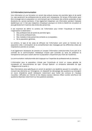 Haut Conseil de la santé publique
24/75
1.6 Information/communication
Une information et une formation en amont des acteurs sociaux de première ligne et de santé
(i.e. pas seulement les professionnels de santé) sont nécessaires. Ce temps d’information peut
être envisagé dans la population en commençant par la formation des enfants scolarisés et des
étudiants (ex. service sanitaire). Il faut également dispenser une information pendant l’épisode
épidémique car il n’est pas inopportun d’expliquer pourquoi on limite la liberté de circulation et
plus généralement l’exercice des droits des personnes.
Il est important de définir le contenu de l’information pour limiter l’inquiétude et faciliter
l’organisation à destination :
• Des professionnels de santé de première ligne ;
• Des autres professionnels ;
• Des malades et des personnes contacts ou co-exposées ;
• De la population générale.
Le contenu, le type et les voies de diffusion de l’information vont varier en fonction de la
population cible. L’anticipation de la compréhension des messages par les différentes cibles est
importante à prendre en compte.
Il est également nécessaire de prendre en compte l’information institutionnelle d’une part et le
contrôle de la communication médiatique d’autre part (contrôle au sens de préserver la
transparence sans pour autant alarmer la population uniquement pour faire de l’audience).
La communication institutionnelle doit s’appuyer sur l’expertise de professionnels du domaine.
L’information pour la population n’élude pas l’incertitude et inclut un niveau gérable de
complexité (cf. documentaires de type « Envoyé Spécial » et émissions télévisées de type
« Magazine de la santé »).
Des informations plus spécifiques en amont et pendant une épidémie peuvent la compléter, en
incluant des éléments sur l’émergence. Un dispositif de décryptage des questions qui émergent
en cours d’épidémie paraît nécessaire notamment pour traiter les rumeurs et « fausses
nouvelles » diffusées sur internet et les réseaux sociaux (Service d’État numéro vert/forum de
questions-réponses notamment sur les questions sociales).
 