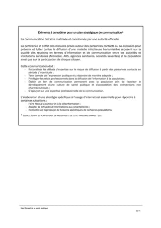 Haut Conseil de la santé publique
25/75
Éléments à considérer pour un plan stratégique de communication*
La communication doit être maîtrisée et coordonnée par une autorité officielle.
La pertinence et l’effet des mesures prises autour des personnes contacts ou co-exposées pour
prévenir et lutter contre la diffusion d’une maladie infectieuse transmissible reposent sur la
qualité des relations en termes d’information et de communication entre les autorités et
institutions sanitaires (Ministère, ARS, agences sanitaires, sociétés savantes) et la population
ainsi que sur la participation de chaque citoyen.
Cette communication doit :
- Rationaliser les débats d’expertise sur le risque de diffusion à partir des personnes contacts en
période d’incertitude ;
- Tenir compte de l’expression publique et y répondre de manière adaptée ;
- Privilégier les relais professionnels dans la diffusion de l’information à la population ;
- Établir un lien de communication permanent avec la population afin de favoriser le
développement d’une culture de santé publique et d’acceptation des interventions non
pharmaceutiques ;
- S’appuyer sur une expertise professionnelle de la communication.
L’élaboration d’une stratégie spécifique à l’usage d’internet est essentielle pour répondre à
certaines situations :
- Faire face à la rumeur et à la désinformation ;
- Adapter la diffusion d’informations aux smartphones ;
- Répondre à l’expression de besoins spécifiques de certaines populations.
* SOURCE : ADAPTE DU PLAN NATIONAL DE PREVENTION ET DE LUTTE « PANDEMIE GRIPPALE » 2011
 