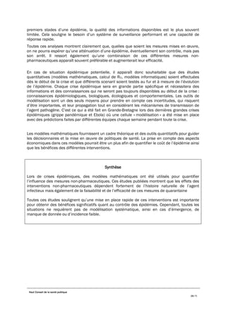 Haut Conseil de la santé publique
29/75
premiers stades d’une épidémie, la qualité des informations disponibles est le plus souvent
limitée. Cela souligne le besoin d’un système de surveillance performant et une capacité de
réponse rapide.
Toutes ces analyses montrent clairement que, quelles que soient les mesures mises en œuvre,
on ne pourra espérer qu’une atténuation d’une épidémie, éventuellement son contrôle, mais pas
son arrêt. Il ressort également qu’une combinaison de ces différentes mesures non-
pharmaceutiques apparaît souvent préférable et augmenterait leur efficacité.
En cas de situation épidémique potentielle, il apparaît donc souhaitable que des études
quantitatives (modèles mathématiques, calcul de R0, modèles informatiques) soient effectuées
dès le début de la crise et que différents scenarii soient testés au fur et à mesure de l’évolution
de l’épidémie. Chaque crise épidémique sera en grande partie spécifique et nécessitera des
informations et des connaissances qui ne seront pas toujours disponibles au début de la crise :
connaissances épidémiologiques, biologiques, écologiques et comportementales. Les outils de
modélisation sont un des seuls moyens pour prendre en compte ces incertitudes, qui risquent
d’être importantes, et leur propagation tout en considérant les mécanismes de transmission de
l’agent pathogène. C’est ce qui a été fait en Grande-Bretagne lors des dernières grandes crises
épidémiques (grippe pandémique et Ebola) où une cellule « modélisation » a été mise en place
avec des prédictions faites par différentes équipes chaque semaine pendant toute la crise.
Les modèles mathématiques fournissent un cadre théorique et des outils quantitatifs pour guider
les décisionnaires et la mise en œuvre de politiques de santé. La prise en compte des aspects
économiques dans ces modèles pourrait être un plus afin de quantifier le coût de l’épidémie ainsi
que les bénéfices des différentes interventions.
Synthèse
Lors de crises épidémiques, des modèles mathématiques ont été utilisés pour quantifier
l’influence des mesures non-pharmaceutiques. Ces études publiées montrent que les effets des
interventions non-pharmaceutiques dépendent fortement de l’histoire naturelle de l’agent
infectieux mais également de la faisabilité et de l’efficacité de ces mesures de quarantaine
Toutes ces études soulignent qu’une mise en place rapide de ces interventions est importante
pour obtenir des bénéfices significatifs quant au contrôle des épidémies. Cependant, toutes les
situations ne requièrent pas de modélisation systématique, ainsi en cas d’émergence, de
manque de donnée ou d’incidence faible.
 