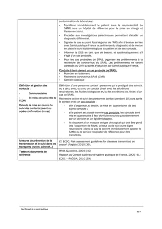 Haut Conseil de la santé publique
39/75
contamination de laboratoire)
- Transférer immédiatement le patient sous la responsabilité du
SAMU vers un hôpital de référence pour la prise en charge et
l’isolement strict.
- Procéder aux investigations paracliniques permettant d’établir un
diagnostic différentiel.
- Signaler le cas au point focal régional de l’ARS afin d’évaluer en lien
avec Santé publique France la pertinence du diagnostic et de mettre
en place le suivi épidémiologique du patient et de ses contacts.
- Informer la DGS en tant que de besoin, et systématiquement s'il
s'agit d'un cas probable.
- Pour les cas probables de SRAS, organiser les prélèvements à la
recherche de coronavirus du SRAS. Les prélèvements ne seront
adressés au CNR qu'après évaluation par Santé publique France.
Conduite à tenir devant un cas probable de SRAS :
- Maintien en isolement
- Recherche coronavirus-SRAS (CNR)
- Gestion classique
Définition et gestion des
contacts :
- Communautaires
- En milieu de soins (rôle de
l’EOH)
Date de la mise en œuvre du
suivi des contacts (avant ou
après confirmation du cas)
Définition d’une personne contact : personne qui a prodigué des soins à,
ou a vécu avec, ou a eu un contact direct avec les sécrétions
respiratoires, les fluides biologiques et/ou les excrétions (ex. fèces) d’un
cas de SRAS.
Recherche active et suivi des personnes contact pendant 10 jours après
le contact avec un cas possible :
- afin d’organiser, si besoin, la mise en quarantaine de ces
sujets contacts ;
- si le patient est classé comme cas probable, les contacts sont
mis en quarantaine à leur domicile et suivis quotidiennement
par un clinicien et un épidémiologiste.
- Ils disposent d’un masque de type chirurgical qui doit être porté
dès l’apparition de fièvre, de toux ou de tout autre signe
respiratoire ; dans ce cas ils doivent immédiatement appeler le
SAMU ou le service hospitalier de référence pour être
transférés.
Mesures de prévention de la
transmission et le suivi dans les
transports (navire, aéronef…)
Cf. ECDC. Risk assessment guidelines for diseases transmitted on
aircraft (Ragida) 2010 [39].
Textes et documents de
référence
WHO. Guideline. 2004 [[40]
Rapport du Conseil supérieur d’hygiène publique de France. 2005 [41]
ECDC – RAGIDA. 2010 [39]
 