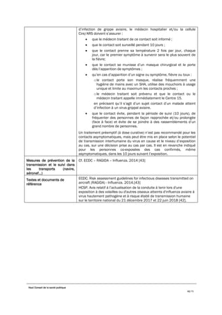 Haut Conseil de la santé publique
42/75
d’infection de grippe aviaire, le médecin hospitalier et/ou la cellule
Cire/ARS doivent s’assurer :
• que le médecin traitant de ce contact soit informé ;
• que le contact soit surveillé pendant 10 jours ;
• que le contact prenne sa température 2 fois par jour, chaque
jour, car le premier symptôme à survenir sera le plus souvent de
la fièvre;
• que le contact se munisse d’un masque chirurgical et le porte
dès l’apparition de symptômes ;
• qu’en cas d’apparition d’un signe ou symptôme, fièvre ou toux :
ole contact porte son masque, réalise fréquemment une
hygiène de mains avec un SHA, utilise des mouchoirs à usage
unique et limite au maximum les contacts proches ;
ole médecin traitant soit prévenu et que le contact ou le
médecin traitant appelle immédiatement le Centre 15.
en précisant qu’il s’agit d’un sujet contact d’un malade atteint
d’infection à un virus grippal aviaire.
• que le contact évite, pendant la période de suivi (10 jours), de
fréquenter des personnes de façon rapprochée et/ou prolongée
(face à face) et évite de se joindre à des rassemblements d’un
grand nombre de personnes.
Un traitement préemptif (à dose curative) n’est pas recommandé pour les
contacts asymptomatiques, mais peut être mis en place selon le potentiel
de transmission interhumaine du virus en cause et le niveau d’exposition
au cas, sur une décision prise au cas par cas. Il est en revanche indiqué
pour les personnes co-exposées des cas confirmés, même
asymptomatiques, dans les 10 jours suivant l’exposition.
Mesures de prévention de la
transmission et le suivi dans
les transports (navire,
aéronef…)
Cf. ECDC – RAGIDA – Influenza. 2014 [43]
Textes et documents de
référence
ECDC. Risk assessment guidelines for infectious diseases transmitted on
aircraft (RAGIDA) - Influenza. 2014.[43]
HCSP. Avis relatif à l’actualisation de la conduite à tenir lors d'une
exposition à des volailles ou d'autres oiseaux atteints d'influenza aviaire à
virus hautement pathogène et à risque établi de transmission humaine
sur le territoire national du 21 décembre 2017 et 22 juin 2018 [42].
 