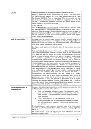 Haut Conseil de la santé publique
44/75
Létalité La létalité est élevée et varie de façon significative selon le virus.
Filovirus : la plus forte létalité est observée avec le virus Ebola Zaïre (entre
70 % et 90%), puis Marburg (40-70%), Ebola Soudan (40-50%) et Ebola
Bundibugyo (30-40%). Pour le virus Ebola Zaïre, la mortalité est plus
élevée chez les enfants de moins de 10 ans et les personnes de plus de
45 ans. La mortalité est également beaucoup plus élevée pour la plupart
de ces virus chez les femmes enceintes.
CCHF : 30-35%.
Pour les Arénavirus du nouveau-monde, environ 25% pour les virus ayant
été documentés pour suffisamment de cas. Ancien-monde : virus Lujo (4
décès sur 5 cas) et Lassa (2-5% étant donné le grand nombre de cas a- ou
pauci-symptomatique ; 15-20 parmi les cas hospitalisés et parfois 30-40%
des cas confirmés au cours de certaines épidémies (Bénin 2016, Nigéria
2016) et dans le cas d’expatriés.
Mode de transmission Un cas primaire se contamine par contacts avec les tissus, le sang ou les
déjections du réservoir (chauve-souris pour les Filovirus, rongeurs pour les
Arénavirus) ou par un animal hôte intermédiaire (bétail ou mammifères
pour CCHF; grands singes pour le virus Ebola).
Les tiques sont également impliquées dans la transmission des virus
CCHF.
Puis, les modes de transmission interhumaine sont les contacts muqueux
(et cutanés probablement à travers une peau lésée ou des microlésions)
d’un sujet sain avec les fluides biologiques d’un patient symptomatique
(sang, vomissures, selles, salive, urine, sperme). La sueur, les larmes et
les sécrétions vaginales peuvent théoriquement être également
contaminantes, bien que dans une moindre mesure. Dans ce cadre, les
activités de soins sont à très haut risque de contamination, et les déchets
résultants également. Une transmission par voie sexuelle, principalement
via le sperme (la transmission femme – homme par l’intermédiaire de
sécrétions vaginales n’a jamais été documentée), et ce jusqu’à plusieurs
mois après guérison, a été observée avec le virus Ebola Zaïre et avec le
virus Marburg. Il est probable que cela soit possible avec d’autres agents
(Arénavirus par exemple), mais cela n’a pas encore été décrit. La
contamination de l’environnement par les urines d’un patient
convalescent infecté par le virus Ebola est possible, étant donné la
persistance plus longue de la présence du virus dans les urines
comparativement au sang. Un patient ne présentant plus de signes
cliniques peut toujours excréter du virus (infectieux ou non ?) dans les
urines. Les autres virus responsables de fièvre hémorragiques pourraient
être aussi excrétés dans les urines de patients infectés.
Survie de l’agent dans le
milieu extérieur
Quelques données disponibles concernant la persistance des virus tels
qu’Ebola ou Lassa dans le milieu extérieur :
• Ebola : dans les eaux usées, diminution d’un log tous les deux
jours. Sur des surfaces sèches, décroissance d’un log par jour si
faible humidité (20%), plus faible si humidité forte (persistance
d’une semaine).
• Lassa : dans un milieu de culture favorable pour le virus,
diminution d’un log tous les deux jours (données personnelles
non publiées). Le virus reste donc infectieux pendant au moins
une semaine.
D’autres études ont mis en évidence des délais assez longs d’inactivation
des virus sous forme déshydratées sur des surfaces : Lassa (1 log toutes
les 58 h).
En phase liquide : CCHF (1 log par jour, mais infectiosité résiduelle
pendant plus de 10 jours).
 