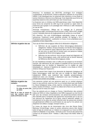 Haut Conseil de la santé publique
46/75
Antiviraux : le remdesivir (ou GS-5734), pro-drogue d’un analogue
nucléosidique, le GS-441524, inhibe la réplication cellulaire du virus Ebola
(EBOV). Il est développé pour le traitement des infections à virus Ebola et
autres infections à filovirus (virus Marburg). Il est disponible sous forme de
lyophilisat destiné à être administré par voie intraveineuse.
Le favipiravir est un inhibiteur de l’ARN polymérase virale. Il est disponible
sous forme de comprimé de 200 mg et est autorisé au Japon dans le
traitement de la grippe à une posologie bien inférieure à celle nécessaire
en cas de FHV.
Anticorps monoclonaux : ZMapp est un mélange de 3 anticorps
monoclonaux IgG1 chimériques souris/humain (13C6, 2G4 et 4G7) dirigés
contre 3 épitopes distincts de la glycoprotéine de surface du virus Ebola
ATU ribavirine : Sur avis d’infectiologues spécialisés (Lassa et autres
arénavirus). Traitement curatif, protocole variable: 16 mg/kg/j x 10 j.
Prophylaxie post-exposition : publication en faveur d’une prophylaxie pour
exposition à haut risque [46].
Définition et gestion des cas Tout cas de fièvre hémorragique relève de la déclaration obligatoire.
• Définition de cas suspects de fièvre hémorragique (déclaration
obligatoire): Tableau clinique évocateur de fièvres hémorragiques
chez une personne ayant séjourné dans une zone de circulation
de ces virus, ou ayant été en contact avec une personne malade
suspectée de fièvre hémorragique virale
• Définition de cas confirmé =tout cas pour lequel est diagnostic de
fièvre hémorragique virale a été confirmé par le Centre National
de Référence des fièvres hémorragiques virales
En cas d’épidémie d’ampleur avec un afflux de cas suspect sur le territoire
français, des définitions de cas suspect et possible ad hoc pourront être
développées pour en faciliter le classement sur le modèle de celle
développée en réponse à l’épidémie de maladie à virus Ebola en 2014-
2016 en Afrique de l’Ouest [47].
Tout cas devant faire l’objet d’une demande de diagnostic biologique de
fièvre hémorragique virale doit être pris en charge en filière dédiée
(idéalement ESRH), avec isolement des malades symptomatiques,
idéalement dans une chambre à dépression avec sas d’habillage, afin
d’éviter tout contact non protégé.
Définition et gestion des
contacts :
- Communautaires
- En milieu de soins (rôle
de l’EOH)
Date de la mise en œuvre du
suivi des contacts (avant ou
après confirmation du cas)
Une personne contact est une personne ayant eu un contact physique
avec un cas confirmé, vivant ou mort, ou un contact direct avec ses fluides
ou tissus biologiques (sang, urines, sperme, vomissures, diarrhée, sueur,
salive, liquide amniotique…) à partir du début de la fièvre du cas confirmé,
quel que soit le niveau de risque.
Pour les patients pris en charge en France, l’identification des contacts
relève de l’EOH en milieu hospitalier et de l’ARS s’appuyant sur les Cire de
SpF pour les contacts communautaires. Les personnes-contacts doivent
être identifié parmi l’ensemble des personnes rencontrées par le cas sur
son parcours de l’apparition de la fièvre, jusqu’à isolement adapté. Le
recensement et la prise de contact effective avec les personnes contacts
est généralement différé à la confirmation du cas sauf si l’on prévoit une
dispersion de celles-ci (voyage, transport aérien…).
Le niveau de risque de de transmission des virus des fièvres Ebola-
Marburg, Crimée-Congo, Lassa et autres arénavirus pourra être évalué
selon le type de contact par un médecin en s’appuyant sur l’avis du HCSP
relatif à la Maladie à virus Ebola - Conduite à tenir vis-à-vis des personnes
contact du 24 octobre 2014 –Tableau 1 [48] (risque très faible, faible et
élevé).
 