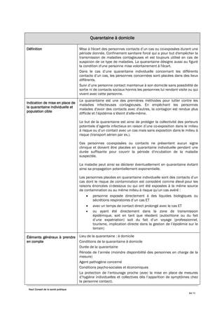 Haut Conseil de la santé publique
54/75
Quarantaine à domicile
Définition Mise à l'écart des personnes contacts d’un cas ou co-exposées durant une
période donnée. Confinement sanitaire forcé qui a pour but d'empêcher la
transmission de maladies contagieuses et est toujours utilisé en cas de
suspicion de ce type de maladies. La quarantaine désigne aussi au figuré
la condition d'une personne mise volontairement à l'écart.
Dans le cas d’une quarantaine individuelle concernant les différents
contacts d’un cas, les personnes concernées sont placées dans des lieux
différents.
Suivi d’une personne contact maintenue à son domicile sans possibilité de
sortie ni de contacts sociaux hormis les personnes lui rendant visite ou qui
vivent avec cette personne.
Indication de mise en place de
la quarantaine individuelle et
population cible
La quarantaine est une des premières méthodes pour lutter contre les
maladies infectieuses contagieuses. En empêchant les personnes
malades d'avoir des contacts avec d'autres, la contagion est rendue plus
difficile et l’épidémie s’éteint d’elle-même.
Le but de la quarantaine est ainsi de protéger la collectivité des porteurs
potentiels d’agents infectieux en raison d’une co-exposition dans le milieu
à risque ou d’un contact avec un cas mais sans exposition dans le milieu à
risque (transport aérien par ex.).
Ces personnes co-exposées ou contacts ne présentent aucun signe
clinique et doivent être placées en quarantaine individuelle pendant une
durée suffisante pour couvrir la période d'incubation de la maladie
suspectée.
La maladie peut ainsi se déclarer éventuellement en quarantaine évitant
ainsi sa propagation potentiellement exponentielle.
Les personnes placées en quarantaine individuelle sont des contacts d’un
cas dont le risque de contamination est considéré comme élevé pour les
raisons énoncées ci-dessous ou qui ont été exposées à la même source
de contamination ou au même milieu à risque qu’un cas avéré :
• personne exposée directement à des liquides biologiques ou
sécrétions respiratoires d’un cas ET
• avec un temps de contact direct prolongé avec le cas ET
• ou ayant été directement dans la zone de transmission
épidémique, soit en tant que résident (autochtone ou du fait
d’une expatriation) soit du fait d’un voyage (professionnel,
tourisme, implication directe dans la gestion de l’épidémie sur le
terrain)
Éléments généraux à prendre
en compte
Lieu de la quarantaine : à domicile
Conditions de la quarantaine à domicile
Durée de la quarantaine
Période de l’année (moindre disponibilité des personnes en charge de la
mesure)
Agent pathogène concerné
Conditions psycho-sociales et économiques
La protection de l’entourage proche (avec la mise en place de mesures
d’hygiène individuelles et collectives dès l’apparition de symptômes chez
la personne contact).
 