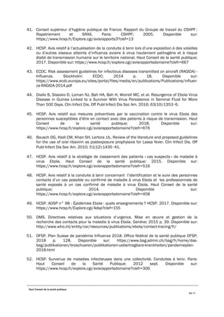 Haut Conseil de la santé publique
63/75
41. Conseil supérieur d’hygiène publique de France. Rapport du Groupe de travail du CSHPF :
Rapatriement et SRAS. Paris: CSHPF; 2005. Disponible sur:
https://www.hcsp.fr/Explore.cgi/avisrapports3?clef=13
42. HCSP. Avis relatif à l’actualisation de la conduite à tenir lors d’une exposition à des volailles
ou d’autres oiseaux atteints d’influenza aviaire à virus hautement pathogène et à risque
établi de transmission humaine sur le territoire national. Haut Conseil de la santé publique;
2017. Disponible sur: https://www.hcsp.fr/explore.cgi/avisrapportsdomaine?clefr=667
43. ECDC. Risk assessment guidelines for infectious diseases transmitted on aircraft (RAGIDA) -
Influenza. Stockholm: ECDC; 2014 p. 18. Disponible sur:
https://www.ecdc.europa.eu/sites/portal/files/media/en/publications/Publications/influen
za-RAGIDA-2014.pdf
44. Diallo B, Sissoko D, Loman NJ, Bah HA, Bah H, Worrell MC, et al. Resurgence of Ebola Virus
Disease in Guinea Linked to a Survivor With Virus Persistence in Seminal Fluid for More
Than 500 Days. Clin Infect Dis. Off Publ Infect Dis Soc Am. 2016; 63(10):1353‑6.
45. HCSP. Avis relatif aux mesures préventives par la vaccination contre le virus Ebola des
personnes susceptibles d’être en contact avec des patients à risque de transmission. Haut
Conseil de la santé publique; 2018. Disponible sur:
https://www.hcsp.fr/explore.cgi/avisrapportsdomaine?clefr=676
46. Bausch DG, Hadi CM, Khan SH, Lertora JJL. Review of the literature and proposed guidelines
for the use of oral ribavirin as postexposure prophylaxis for Lassa fever. Clin Infect Dis. Off
Publ Infect Dis Soc Am. 2010; 51(12):1435‑41.
47. HCSP. Avis relatif à la stratégie de classement des patients « cas suspects » de maladie à
virus Ebola. Haut Conseil de la santé publique; 2015. Disponible sur:
https://www.hcsp.fr/explore.cgi/avisrapportsdomaine?clefr=516
48. HCSP. Avis relatif à la conduite à tenir concernant l’identification et le suivi des personnes
contacts d’un cas possible ou confirmé de maladie à virus Ebola et les professionnels de
santé exposés à un cas confirmé de maladie à virus Ebola. Haut Conseil de la santé
publique; 2014. Disponible sur:
https://www.hcsp.fr/explore.cgi/avisrapportsdomaine?clefr=458
49. HCSP. ADSP n° 98 - Épidémies Ebola : quels enseignements ? HCSP. 2017. Disponible sur:
https://www.hcsp.fr/Explore.cgi/Adsp?clef=155
50. OMS. Directives relatives aux situations d’urgence. Mise en œuvre et gestion de la
recherche des contacts pour la maladie à virus Ebola. Genève; 2015 p. 39. Disponible sur:
http://www.who.int/entity/csr/resources/publications/ebola/contact-tracing/fr/
51. OFSP. Plan Suisse de pandémie Influenza 2018. Office fédéral de la santé publique OFSP;
2018 p. 128. Disponible sur: https://www.bag.admin.ch/bag/fr/home/das-
bag/publikationen/broschueren/publikationen-uebertragbare-krankheiten/pandemieplan-
2018.html
52. HCSP. Survenue de maladies infectieuses dans une collectivité. Conduites à tenir. Paris:
Haut Conseil de la Santé Publique; 2012 sept. Disponible sur:
https://www.hcsp.fr/explore.cgi/avisrapportsdomaine?clefr=306
 