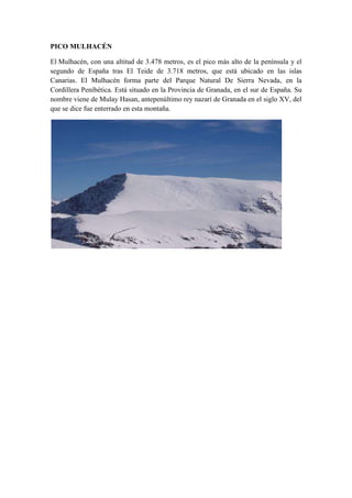 PICO MULHACÉN
El Mulhacén, con una altitud de 3.478 metros, es el pico más alto de la península y el
segundo de España tras El Teide de 3.718 metros, que está ubicado en las islas
Canarias. El Mulhacén forma parte del Parque Natural De Sierra Nevada, en la
Cordillera Peníbética. Está situado en la Provincia de Granada, en el sur de España. Su
nombre viene de Mulay Hasan, antepenúltimo rey nazarí de Granada en el siglo XV, del
que se dice fue enterrado en esta montaña.
 