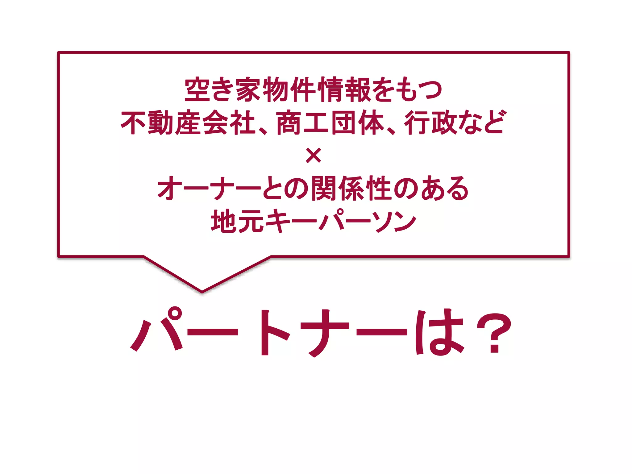 パートナーは？
空き家物件情報をもつ
不動産会社、商工団体、行政など
×
オーナーとの関係性のある
地元キーパーソン
 