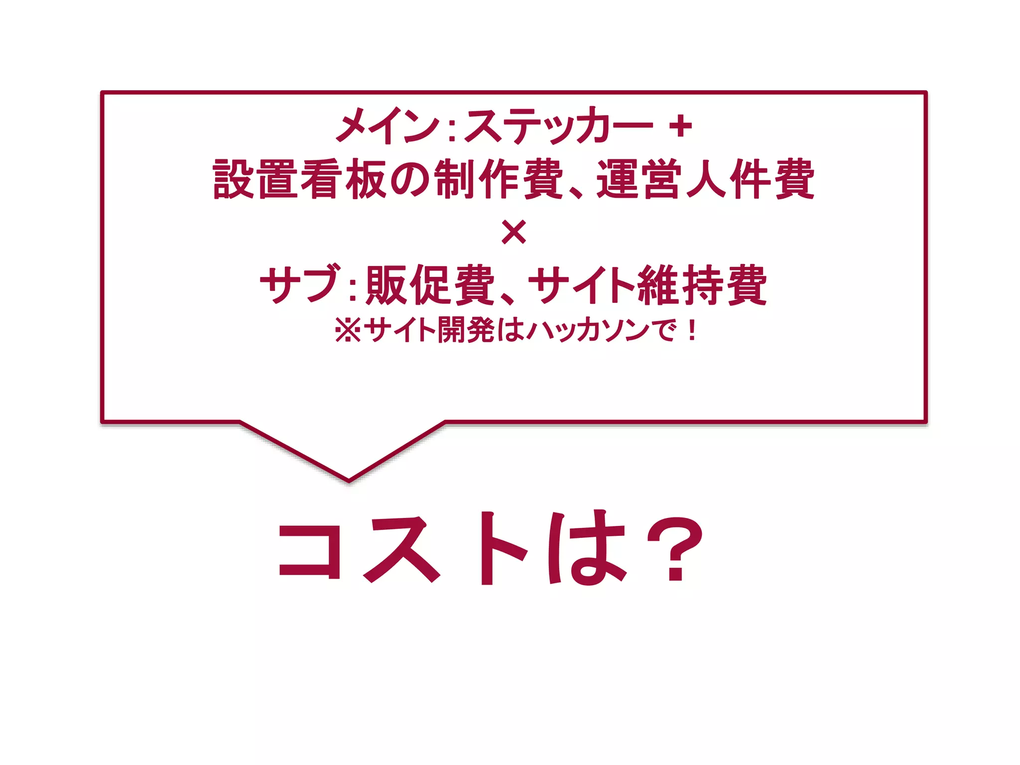 コストは？
メイン：ステッカー +
設置看板の制作費、運営人件費
×
サブ：販促費、サイト維持費
※サイト開発はハッカソンで！
 