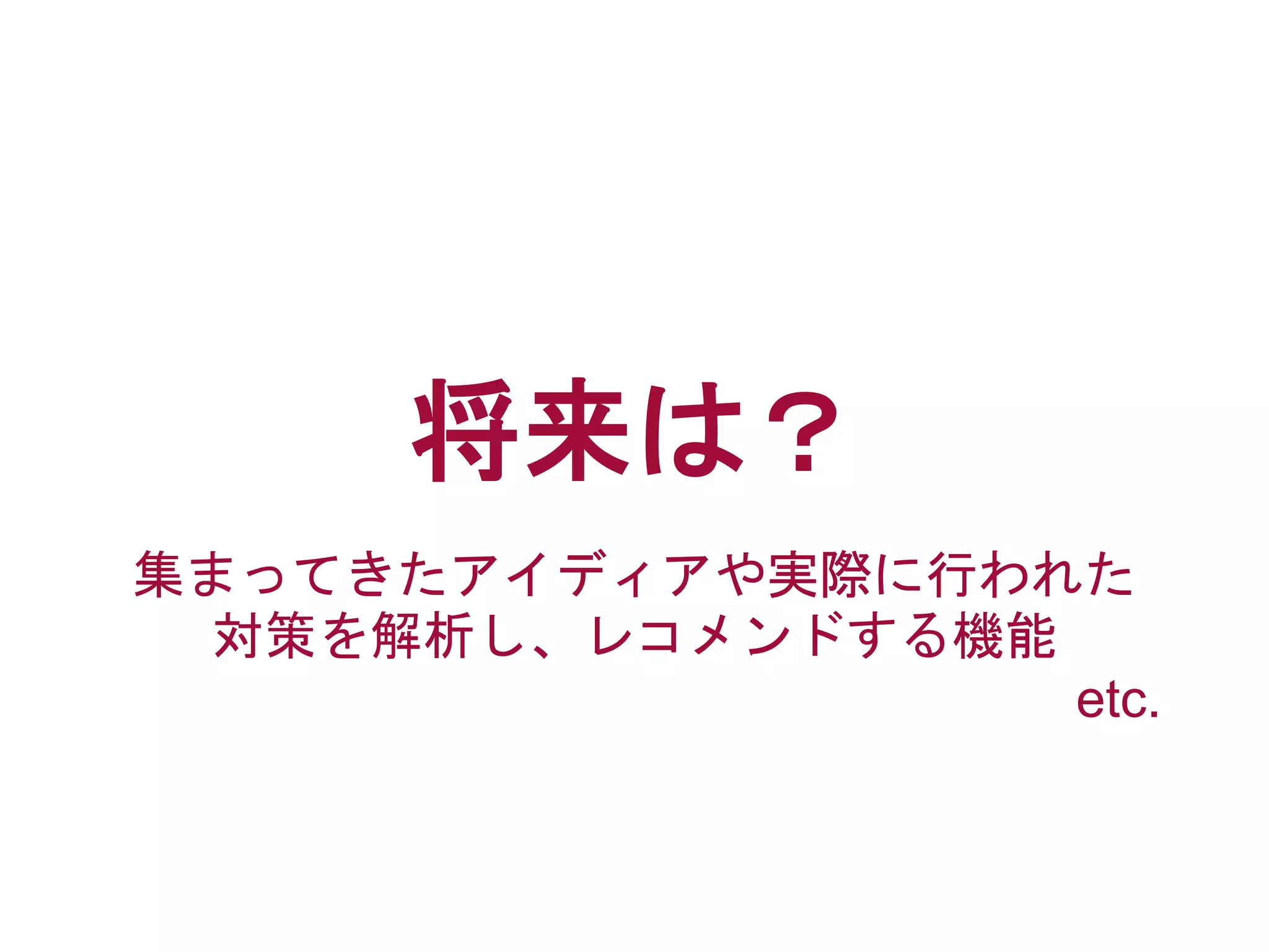 将来は？
集まってきたアイディアや実際に行われた
対策を解析し、レコメンドする機能
etc.
 