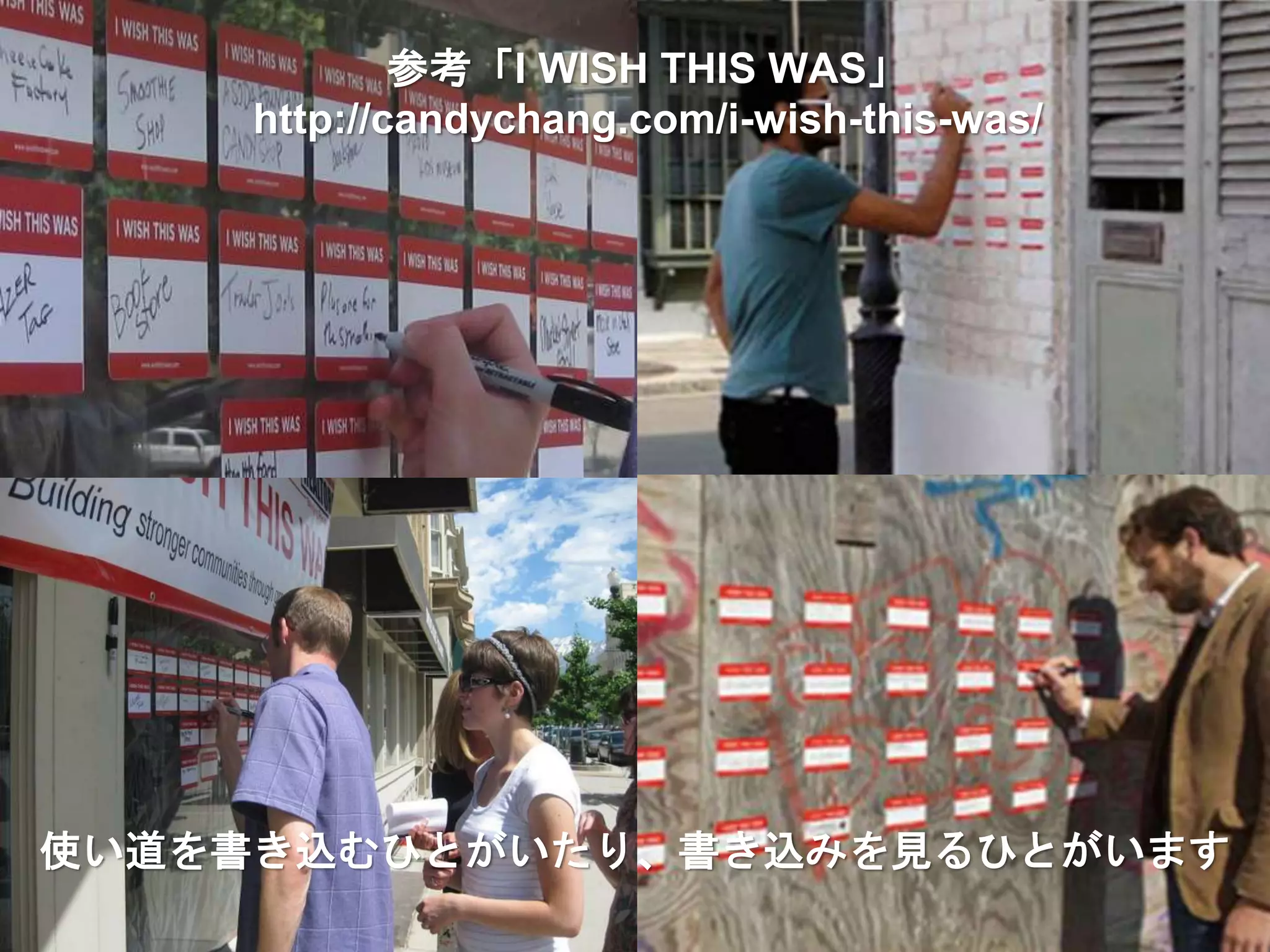 使い道を書き込むひとがいたり、書き込みを見るひとがいます
参考「I WISH THIS WAS」
http://candychang.com/i-wish-this-was/
 