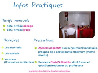 48€ / niveau collège
  63€ / niveau lycée




Les mercredis                 Ateliers collectifs 4 ou 5 heures 20 mensuels,
                              groupes de 5 participants maximum (même
Les samedis
                              niveau)
 Vacances
(Connexions accélérées)       Services Club Pi illimités, dont forum et
                              questions/réponses au professeur
                   Inscription dans la limite des places disponibles
 